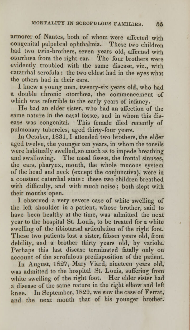 armorer of Nantes, both of whom were affected with congenital palpebral ophthalmia. These two children had two twin-brothers, seven years old, affected with otorrhoea from the right ear. The four brothers were evidently troubled with the same disease, viz., with catarrhal scrofula: the two eldest had in the eyes what the others had in their ears. I knew a young man, twenty-six years old, who had a double chronic otorrhoea, the commencement of which was referrible to the early years of infancy. He had an elder sister, who had an affection of the same nature in the nasal fossoe, and in whom this dis- ease was congenital. This female died recently of pulmonary tubercles, aged thirty-four years. In October, 1831,1 attended two brothers, the elder aged twelve, the younger ten years, in whom the tonsils were habitually swelled, so much as to impede breathing and swallowing. The nasal fossoe, the frontal sinuses, the ears, pharynx, mouth, the whole mucous system of the head and neck (except the conjunctiva), were in a constant catarrhal state: these two children breathed with difficulty, and with much noise; both slept with their mouths open. I observed a very severe case of white swelling of the left shoulder in a patient, whose brother, said to have been healthy at the time, was admitted the next year to the hospital St. Louis, to be treated for a white swelling of the tibiotarsal articulation of the right foot. These two patients lost a sister, fifteen years old, from debility, and a brother thirty years old, by variola. Perhaps this last disease terminated fatally only on account of the scrofulous predisposition of the patient. In August, 1827, Mary Viard, nineteen years old, was admitted to the hospital St. Louis, suffering from white swelling of the right foot. Her elder sister had a disease of the same nature in the right elbow and left knee. In September, 1829, we saw the case of Ferrat, and the next month that of his younger brother.