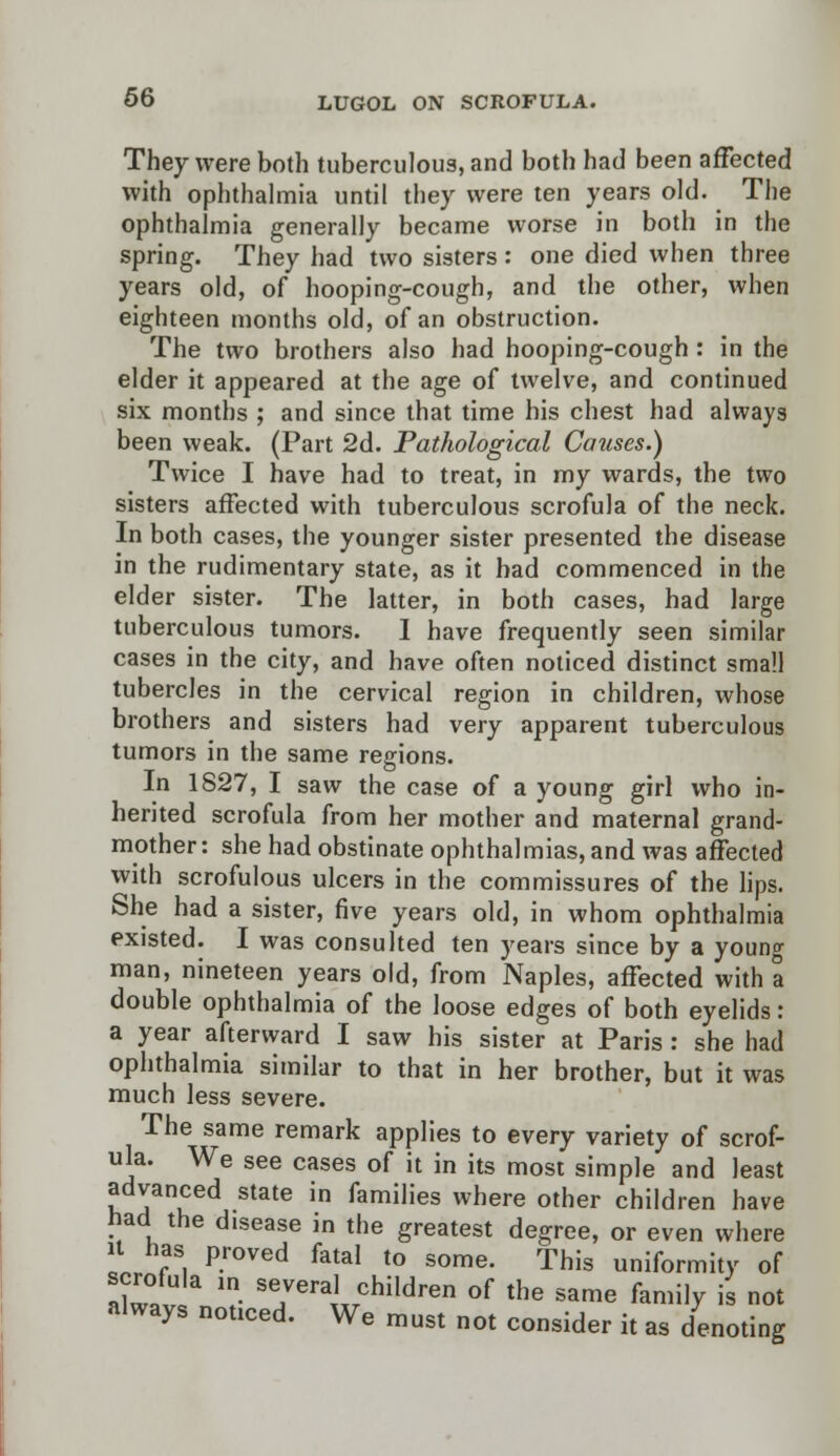They were both tuberculous, and both had been affected with ophthalmia until they were ten years old. The ophthalmia generally became worse in both in the spring. They had two sisters : one died when three years old, of hooping-cough, and the other, when eighteen months old, of an obstruction. The two brothers also had hooping-cough : in the elder it appeared at the age of twelve, and continued six months ; and since that time his chest had always been weak. (Part 2d. Pathological Causes.) Twice I have had to treat, in my wards, the two sisters affected with tuberculous scrofula of the neck. In both cases, the younger sister presented the disease in the rudimentary state, as it had commenced in the elder sister. The latter, in both cases, had large tuberculous tumors. I have frequently seen similar cases in the city, and have often noticed distinct small tubercles in the cervical region in children, whose brothers and sisters had very apparent tuberculous tumors in the same regions. In 1827, I saw the case of a young girl who in- herited scrofula from her mother and maternal grand- mother: she had obstinate ophthalmias, and was affected with scrofulous ulcers in the commissures of the lips. She had a sister, five years old, in whom ophthalmia existed. I was consulted ten years since by a young man, nineteen years old, from Naples, affected with a double ophthalmia of the loose edges of both eyelids: a year afterward I saw his sister at Paris : she had ophthalmia similar to that in her brother, but it was much less severe. The same remark applies to every variety of scrof- ula. We see cases of it in its most simple and least advanced state in families where other children have had the disease in the greatest degree, or even where it has proved fatal to some. This uniformity of alwav V? S7era' children of the same family is not always notzced. We must not consider it as denoting