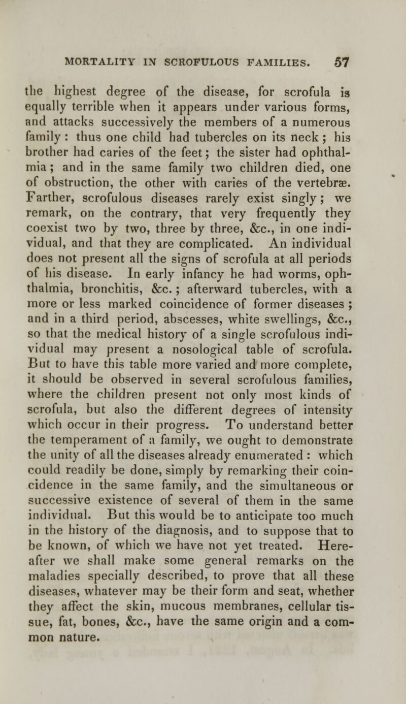 the highest degree of the disease, for scrofula is equally terrible when it appears under various forms, and attacks successively the members of a numerous family : thus one child had tubercles on its neck ; his brother had caries of the feet; the sister had ophthal- mia; and in the same family two children died, one of obstruction, the other with caries of the vertebra?. Farther, scrofulous diseases rarely exist singly; we remark, on the contrary, that very frequently they coexist two by two, three by three, &c, in one indi- vidual, and that they are complicated. An individual does not present all the signs of scrofula at all periods of his disease. In early infancy he had worms, oph- thalmia, bronchitis, &c.; afterward tubercles, with a more or less marked coincidence of former diseases ; and in a third period, abscesses, white swellings, &c, so that the medical history of a single scrofulous indi- vidual may present a nosological table of scrofula. But to have this table more varied and more complete, it should be observed in several scrofulous families, where the children present not only most kinds of scrofula, but also the different degrees of intensity which occur in their progress. To understand better the temperament of a family, we ought to demonstrate the unity of all the diseases already enumerated : which could readily be done, simply by remarking their coin- cidence in the same family, and the simultaneous or successive existence of several of them in the same individual. But this would be to anticipate too much in the history of the diagnosis, and to suppose that to be known, of which we have not yet treated. Here- after we shall make some general remarks on the maladies specially described, to prove that all these diseases, whatever may be their form and seat, whether they affect the skin, mucous membranes, cellular tis- sue, fat, bones, &c, have the same origin and a com- mon nature.