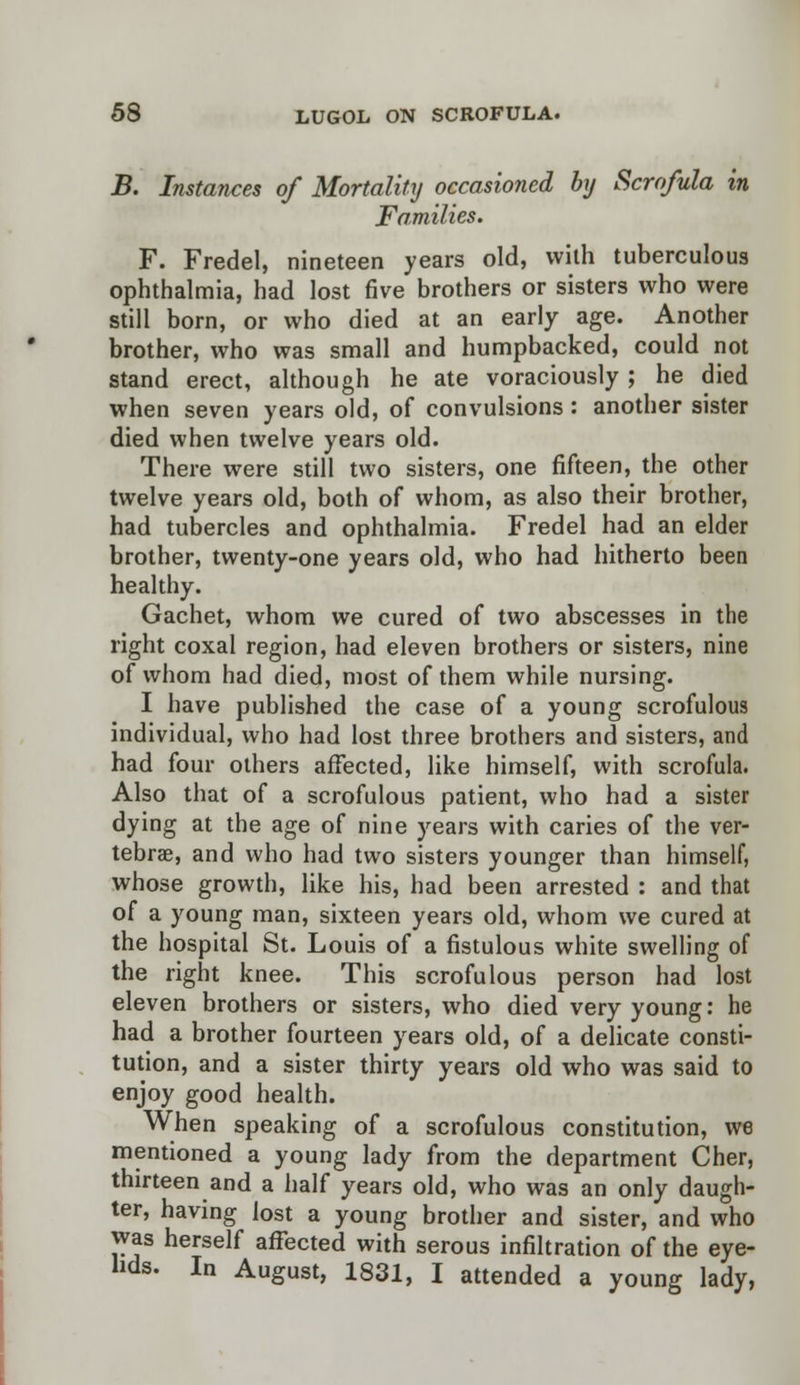 B. Instances of Mortality occasioned by Scrofula in Families. F. Fredel, nineteen years old, with tuberculous ophthalmia, had lost five brothers or sisters who were still born, or who died at an early age. Another brother, who was small and humpbacked, could not stand erect, although he ate voraciously; he died when seven years old, of convulsions: another sister died when twelve years old. There were still two sisters, one fifteen, the other twelve years old, both of whom, as also their brother, had tubercles and ophthalmia. Fredel had an elder brother, twenty-one years old, who had hitherto been healthy. Gachet, whom we cured of two abscesses in the right coxal region, had eleven brothers or sisters, nine of whom had died, most of them while nursing. I have published the case of a young scrofulous individual, who had lost three brothers and sisters, and had four others affected, like himself, with scrofula. Also that of a scrofulous patient, who had a sister dying at the age of nine years with caries of the ver- tebrae, and who had two sisters younger than himself, whose growth, like his, had been arrested : and that of a young man, sixteen years old, whom we cured at the hospital St. Louis of a fistulous white swelling of the right knee. This scrofulous person had lost eleven brothers or sisters, who died very young: he had a brother fourteen years old, of a delicate consti- tution, and a sister thirty years old who was said to enjoy good health. When speaking of a scrofulous constitution, we mentioned a young lady from the department Cher, thirteen and a half years old, who was an only daugh- ter, having lost a young brother and sister, and who was herself affected with serous infiltration of the eye- lids. In August, 1831, I attended a young lady,