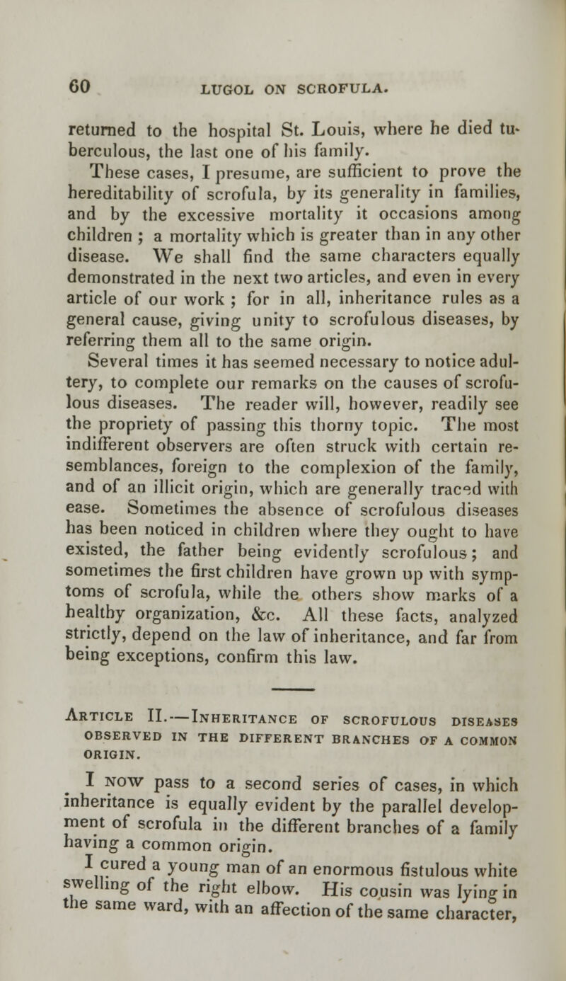 returned to the hospital St. Louis, where he died tu- berculous, the last one of his family. These cases, I presume, are sufficient to prove the hereditability of scrofula, by its generality in families, and by the excessive mortality it occasions among children ; a mortality which is greater than in any other disease. We shall find the same characters equally demonstrated in the next two articles, and even in every article of our work ; for in all, inheritance rules as a general cause, giving unity to scrofulous diseases, by referring them all to the same origin. Several times it has seemed necessary to notice adul- tery, to complete our remarks on the causes of scrofu- lous diseases. The reader will, however, readily see the propriety of passing this thorny topic. The most indifferent observers are often struck with certain re- semblances, foreign to the complexion of the family, and of an illicit origin, which are generally traced with ease. Sometimes the absence of scrofulous diseases has been noticed in children where they ought to have existed, the father being evidently scrofulous; and sometimes the first children have grown up with symp- toms of scrofula, while the others show marks of a healthy organization, &c. All these facts, analyzed strictly, depend on the law of inheritance, and far from being exceptions, confirm this law. Article II.—Inheritance of scrofulous diseases OBSERVED IN THE DIFFERENT BRANCHES OF A COMMON ORIGIN. I now pass to a second series of cases, in which inheritance is equally evident by the parallel develop- ment of scrofula in the different branches of a family having a common origin. I cured a young man of an enormous fistulous white swelling of the right elbow. His cousin was lying in the same ward, with an affection of the same character,