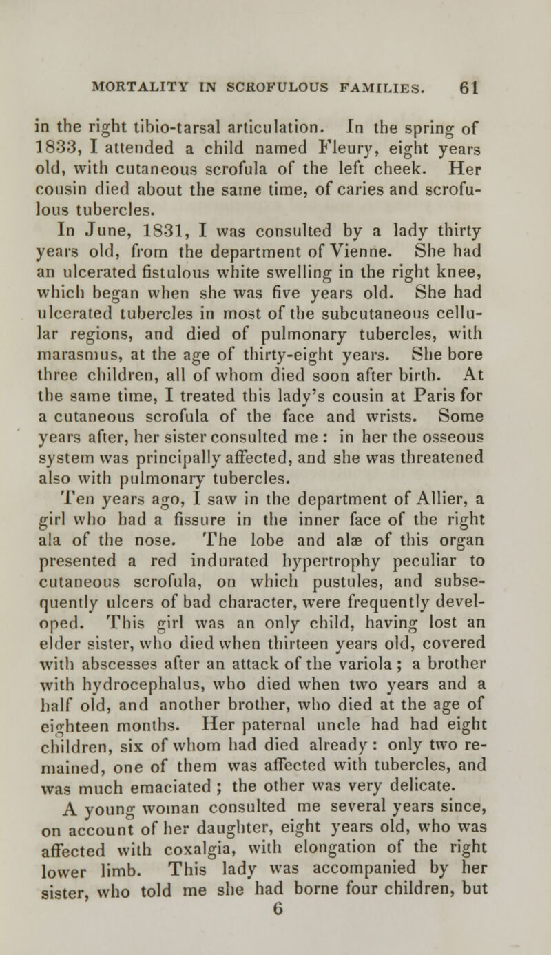 in the right tibio-tarsal articulation. In the spring of 1833, I attended a child named Fleury, eight years old, with cutaneous scrofula of the left cheek. Her cousin died about the same time, of caries and scrofu- lous tubercles. In June, 1S31, I was consulted by a lady thirty years old, from the department of Vienne. She had an ulcerated fistulous white swelling in the right knee, which began when she was five years old. She had ulcerated tubercles in most of the subcutaneous cellu- lar regions, and died of pulmonary tubercles, with marasmus, at the age of thirty-eight years. She bore three children, all of whom died soon after birth. At the same time, I treated this lady's cousin at Paris for a cutaneous scrofula of the face and wrists. Some years after, her sister consulted me : in her the osseous system was principally affected, and she was threatened also with pulmonary tubercles. Ten years ago, I saw in the department of Allier, a girl who had a fissure in the inner face of the right ala of the nose. The lobe and alae of this organ presented a red indurated hypertrophy peculiar to cutaneous scrofula, on which pustules, and subse- quently ulcers of bad character, were frequently devel- oped. This girl was an only child, having lost an elder sister, who died when thirteen years old, covered with abscesses after an attack of the variola ; a brother with hydrocephalus, who died when two years and a half old, and another brother, who died at the age of eighteen months. Her paternal uncle had had eight children, six of whom had died already: only two re- mained, one of them was affected with tubercles, and was much emaciated ; the other was very delicate. A young woman consulted me several years since, on account of her daughter, eight years old, who was afTected with coxalgia, with elongation of the right lower limb. This lady was accompanied by her sister who told me she had borne four children, but 6