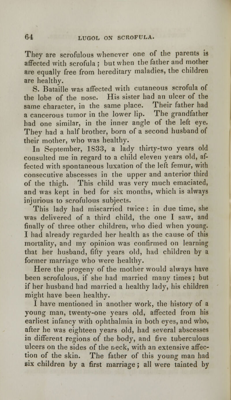 They are scrofulous whenever one of the parents is affected with scrofula : but when the father and mother are equally free from hereditary maladies, the children are healthy. S. Bataille was affected with cutaneous scrofula of the lobe of the nose. His sister had an ulcer of the same character, in the same place. Their father had a cancerous tumor in the lower lip. The grandfather had one similar, in the inner angle of the left eye. They had a half brother, born of a second husband of their mother, who was healthy. In September, 1833, a lady thirty-two years old consulted me in regard to a child eleven years old, af- fected with spontaneous luxation of the left femur, with consecutive abscesses in the upper and anterior third of the thigh. This child was very much emaciated, and was kept in bed for six months, which is always injurious to scrofulous subjects. This lady had miscarried twice : in due time, she was delivered of a third child, the one I saw, and finally of three other children, who died when young. I had already regarded her health as the cause of this mortality, and my opinion was confirmed on learning that her husband, fifty years old, had children by a former marriage who were healthy. Here the progeny of the mother would always have been scrofulous, if she had married many times; but if her husband had married a healthy lady, his children might have been healthy. I have mentioned in another work, the history of a young man, twenty-one years old, affected from his earliest infancy with ophthalmia in both eyes, and who, after he wras eighteen years old, had several abscesses in different regions of the body, and five tuberculous ulcers on the sides of the neck, with an extensive affec- tion of the skin. The father of this young man had six children by a first marriage; all were tainted by