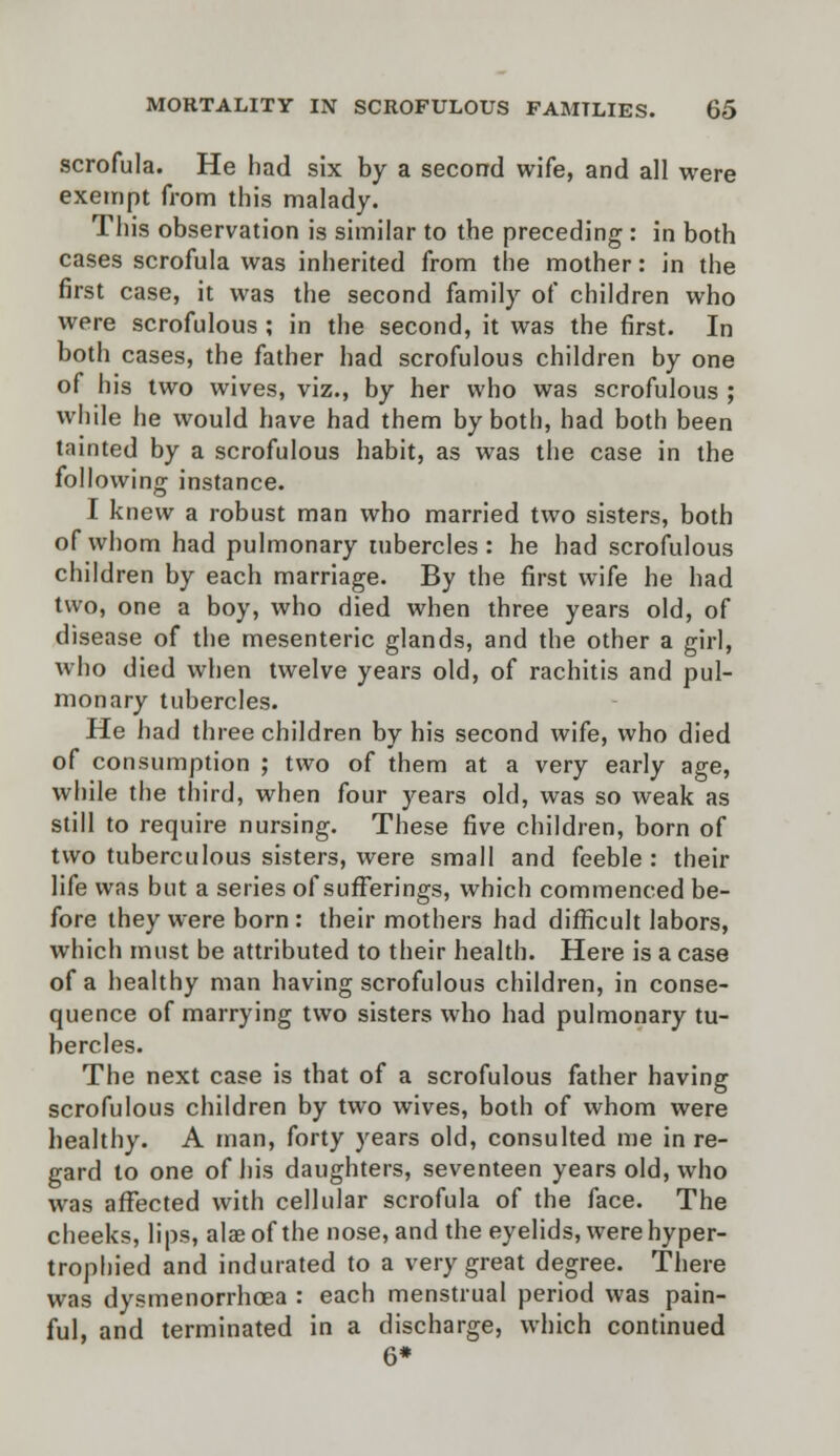 scrofula. He had six by a second wife, and all were exempt from this malady. This observation is similar to the preceding : in both cases scrofula was inherited from the mother: in the first case, it was the second family of children who were scrofulous ; in the second, it was the first. In both cases, the father had scrofulous children by one of his two wives, viz., by her who was scrofulous ; while he would have had them by both, had both been tainted by a scrofulous habit, as was the case in the following instance. I knew a robust man who married two sisters, both of whom had pulmonary tubercles: he had scrofulous children by each marriage. By the first wife he had two, one a boy, who died when three years old, of disease of the mesenteric glands, and the other a girl, who died when twelve years old, of rachitis and pul- monary tubercles. He had three children by his second wife, who died of consumption ; two of them at a very early age, while the third, when four years old, was so weak as still to require nursing. These five children, born of two tuberculous sisters, were small and feeble : their life was but a series of sufferings, which commenced be- fore they were born: their mothers had difficult labors, which must be attributed to their health. Here is a case of a healthy man having scrofulous children, in conse- quence of marrying two sisters who had pulmonary tu- bercles. The next case is that of a scrofulous father having scrofulous children by two wives, both of whom were healthy. A man, forty years old, consulted me in re- gard to one of his daughters, seventeen years old, who was affected with cellular scrofula of the face. The cheeks, lips, alaeof the nose, and the eyelids, were hyper- trophied and indurated to a very great degree. There was dysmenorrhea : each menstrual period was pain- ful, and terminated in a discharge, which continued 6*