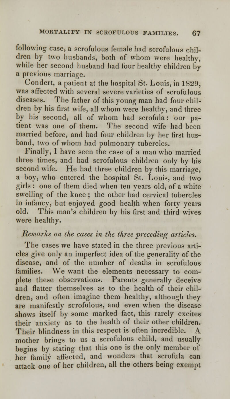 following case, a scrofulous female had scrofulous chil- dren by two husbands, both of whom were healthy, while her second husband had four healthy children by a previous marriage. Condert, a patient at the hospital St. Louis, in 1829, was affected with several severe varieties of scrofulous diseases. The father of this young man had four chil- dren by his first wife, all whom were healthy, and three by his second, all of whom had scrofula: our pa- tient was one of them. The second wife had been married before, and had four children by her first hus- band, two of whom had pulmonary tubercles. Finally, 1 have seen the case of a man who married three times, and had scrofulous children only by his second wife. He had three children by this marriage, a boy, who entered the hospital St. Louis, and two girls : one of them died when ten years old, of a white swelling of the knee ; the other had cervical tubercles in infancy, but enjoyed good health when forty years old. This man's children by his first and third wives were healthy. Remarks on the cases in the three preceding articles. The cases we have stated in the three previous arti- cles give only an imperfect idea of the generality of the disease, and of the number of deaths in scrofulous families. We want the elements necessary to com- plete these observations. Parents generally deceive and flatter themselves as to the health of their chil- dren, and often imagine them healthy, although they are manifestly scrofulous, and even when the disease shows itself by some marked fact, this rarely excites their anxiety as to the health of their other children. Their blindness in this respect is often incredible. A mother brings to us a scrofulous child, and usually begins by stating that this one is the only member of her family affected, and wonders that scrofula can attack one of her children, all the others being exempt