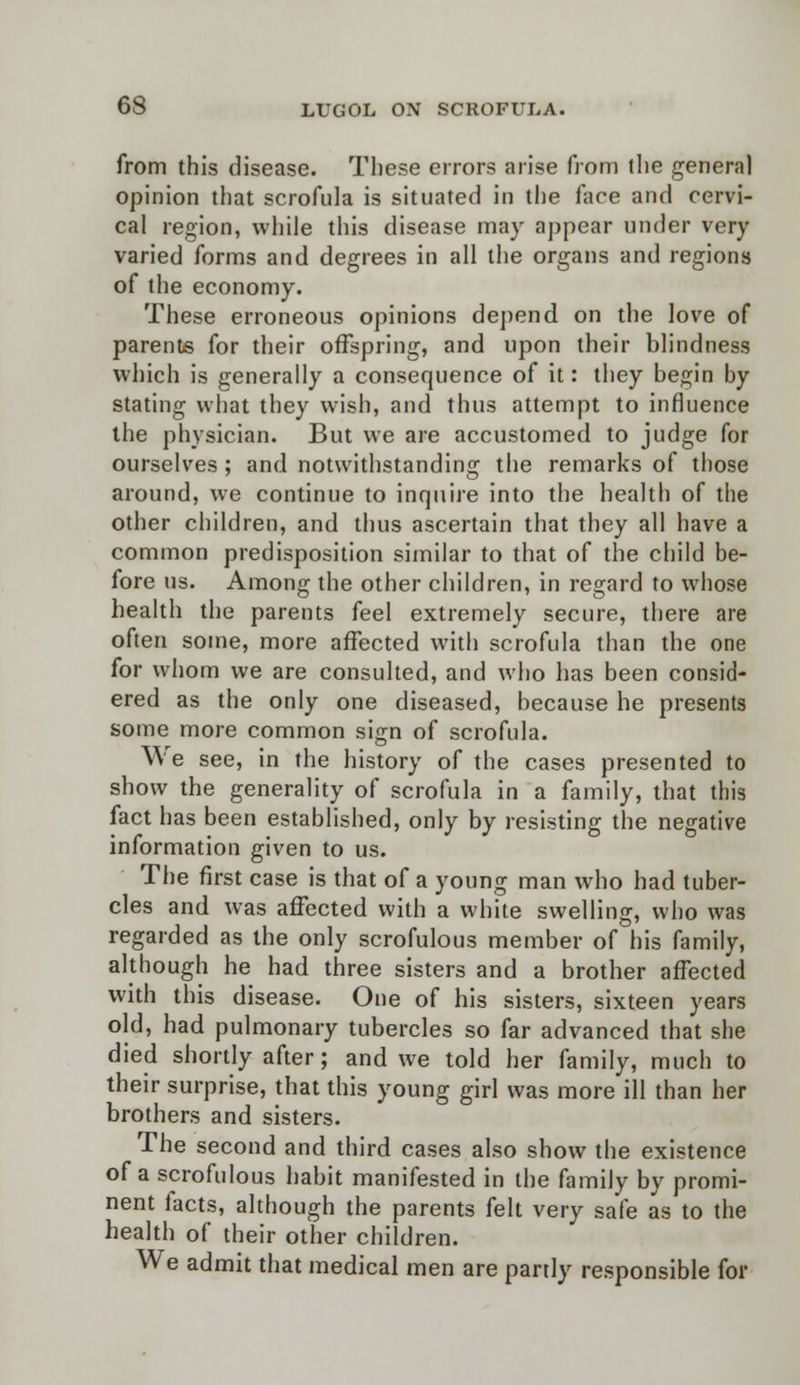 from this disease. These errors arise from the genera] opinion that scrofula is situated in the face and cervi- cal region, while this disease may appear under very varied forms and degrees in all the organs and regions of the economy. These erroneous opinions depend on the love of parents for their offspring, and upon their blindness which is generally a consequence of it: they begin by stating what they wish, and thus attempt to influence the physician. But we are accustomed to judge for ourselves ; and notwithstanding the remarks of those around, we continue to inquire into the health of the other children, and thus ascertain that they all have a common predisposition similar to that of the child be- fore us. Among the other children, in regard to whose health the parents feel extremely secure, there are often some, more affected with scrofula than the one for whom we are consulted, and who has been consid- ered as the only one diseased, because he presents some more common sign of scrofula. We see, in the history of the cases presented to show the generality of scrofula in a family, that this fact has been established, only by resisting the negative information given to us. The first case is that of a young man who had tuber- cles and was affected with a white swelling, who was regarded as the only scrofulous member of his family, although he had three sisters and a brother affected with this disease. One of his sisters, sixteen years old, had pulmonary tubercles so far advanced that she died shortly after; and we told her family, much to their surprise, that this young girl was more ill than her brothers and sisters. The second and third cases also show the existence of a scrofulous habit manifested in the family by promi- nent facts, although the parents felt very safe as to the health of their other children. We admit that medical men are partly responsible for