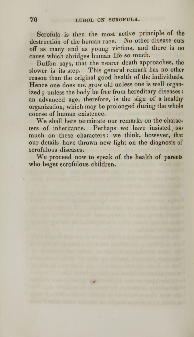 Scrofula is then the most active principle of the destruction of the human race. No other disease cuts off as many and as young victims, and there is no cause which abridges human life so much. Buffon says, that the nearer death approaches, the slower is its step. This general remark has no other reason than the original good health of the individuals. Hence one does not grow old unless one is well organ- ized ; unless the body be free from hereditary diseases: an advanced age, therefore, is the sign of a healthy- organization, which may be prolonged during the whole course of human existence. We shall here terminate our remarks on the charac- ters of inheritance. Perhaps we have insisted too much on these characters: we think, however, that our details have thrown new light on the diagnosis of scrofulous diseases. We proceed now to speak of the health of parents who beget scrofulous children.