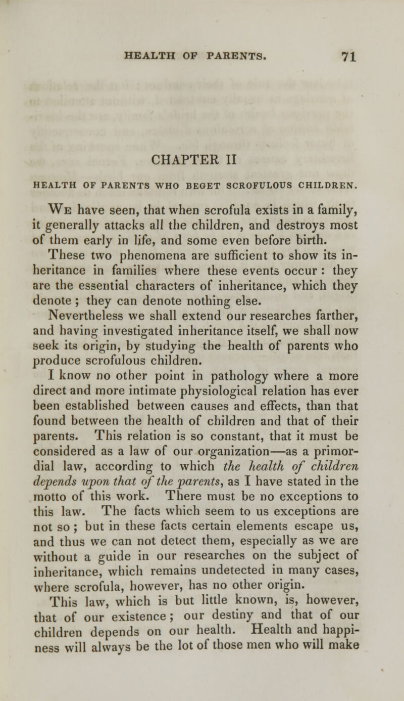 CHAPTER II HEALTH OF PARENTS WHO BEGET SCROFULOUS CHILDREN. We have seen, that when scrofula exists in a family, it generally attacks all the children, and destroys most of them early in life, and some even before birth. These two phenomena are sufficient to show its in- heritance in families where these events occur : they are the essential characters of inheritance, which they denote ; they can denote nothing else. Nevertheless we shall extend our researches farther, and having investigated inheritance itself, we shall now seek its origin, by studying the health of parents who produce scrofulous children. I know no other point in pathology where a more direct and more intimate physiological relation has ever been established between causes and effects, than that found between the health of children and that of their parents. This relation is so constant, that it must be considered as a law of our organization—as a primor- dial law, according to which the health of children depends upon that of the parents, as I have stated in the motto of this work. There must be no exceptions to this law. The facts which seem to us exceptions are not so ; but in these facts certain elements escape us, and thus we can not detect them, especially as we are without a guide in our researches on the subject of inheritance, which remains undetected in many cases, where scrofula, however, has no other origin. This law, which is but little known, is, however, that of our existence ; our destiny and that of our children depends on our health. Health and happi- ness will always be the lot of those men who will make