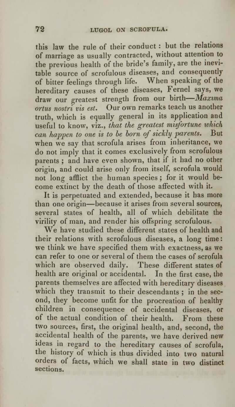 this law the rule of their conduct: but the relations of marriage as usually contracted, without attention to the previous health of the bride's family, are the inevi- table source of scrofulous diseases, and consequently of bitter feelings through life. When speaking of the hereditary causes of these diseases, Fernel says, we draw our greatest strength from our birth—Maxima ortus nostri vis est. Our own remarks teach us another truth, which is equally general in its application and useful to know, viz., that the greatest misfortune ivhich can happen to one is to be born of sickly parents. But when we say that scrofula arises from inheritance, we do not imply that it comes exclusively from scrofulous parents ; and have even shown, that if it had no other origin, and could arise only from itself, scrofula would not long afflict the human species; for it would be- come extinct by the death of those affected with it. It is perpetuated and extended, because it has more than one origin—because it arises from several sources, several states of health, all of which debilitate the virility of man, and render his offspring scrofulous. We have studied these different states of health and their relations with scrofulous diseases, a long time: we think we have specified them with exactness, as we can refer to one or several of them the cases of scrofula which are observed daily. These different states of health are original or accidental. In the first case, the parents themselves are affected with hereditary diseases which they transmit to their descendants ; in the sec- ond, they become unfit for the procreation of healthy children in consequence of accidental diseases, or of the actual condition of their health. From these two sources, first, the original health, and, second, the accidental health of the parents, we have derived new ideas in regard to the hereditary causes of scrofula, the history of which is thus divided into two natural orders of facts, which we shall state in two distinct sections.
