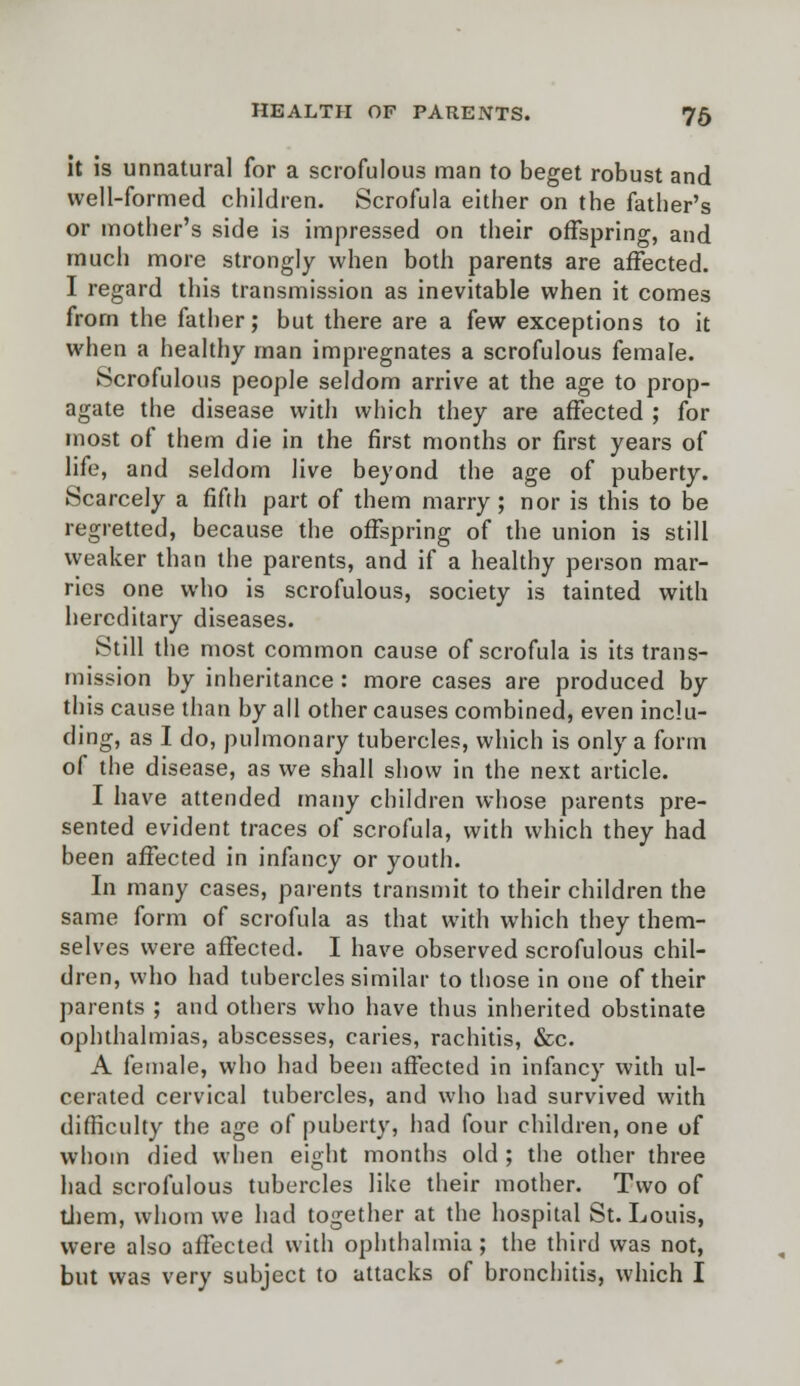 it is unnatural for a scrofulous man to beget robust and well-formed children. Scrofula either on the father's or mother's side is impressed on their offspring, and much more strongly when both parents are affected. I regard this transmission as inevitable when it comes from the father; but there are a few exceptions to it when a healthy man impregnates a scrofulous female. Scrofulous people seldom arrive at the age to prop- agate the disease with which they are affected ; for most of them die in the first months or first years of life, and seldom live beyond the age of puberty. Scarcely a fifth part of them marry ; nor is this to be regretted, because the offspring of the union is still weaker than the parents, and if a healthy person mar- ries one who is scrofulous, society is tainted with hereditary diseases. Still the most common cause of scrofula is its trans- mission by inheritance : more cases are produced by this cause than by all other causes combined, even inclu- ding, as I do, pulmonary tubercles, which is only a form of the disease, as we shall show in the next article. I have attended many children whose parents pre- sented evident traces of scrofula, with which they had been affected in infancy or youth. In many cases, parents transmit to their children the same form of scrofula as that with which they them- selves were affected. I have observed scrofulous chil- dren, who had tubercles similar to those in one of their parents ; and others who have thus inherited obstinate ophthalmias, abscesses, caries, rachitis, &c. A female, who had been affected in infancy with ul- cerated cervical tubercles, and who had survived with difficulty the age of puberty, had four children, one of whom died when eight months old ; the other three had scrofulous tubercles like their mother. Two of them, whom we had together at the hospital St. Louis, were also affected with ophthalmia ; the third was not, but was very subject to attacks of bronchitis, which I