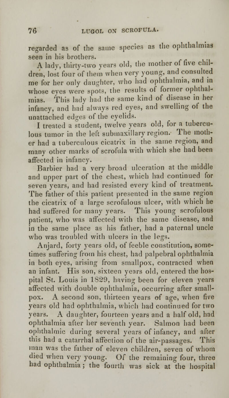 regarded as of the same species as the ophthalmias seen in his brothers. A lady, thirty-two years old, the mother of five chil- dren, lost four of them when very young, and consulted me for her only daughter, who had ophthalmia, and in whose eyes were spots, the results of former ophthal- mias. This lady had the same kind of disease in her infancy, and had always red eyes, and swelling of the unattached edges of the eyelids. I treated a student, twelve years old, for a tubercu- lous tumor in the left submaxillary region. The moth- er had a tuberculous cicatrix in the same region, and many other marks of scrofula with which she had been affected in infancy. Barbier had a very broad ulceration at the middle and upper part of the chest, which had continued for seven years, and had resisted every kind of treatment. The father of this patient presented in the same region the cicatrix of a large scrofulous ulcer, with which he had suffered for many years. This young scrofulous patient, who was affected with the same disease, and in the same place as his father, had a paternal uncle who was troubled with ulcers in the legs. Anjard, forty years old, of feeble constitution, some- times suffering from his chest, had palpebral ophthalmia in both eyes, arising from smallpox, contracted when an infant. His son, sixteen years old, entered the hos- pital St. Louis in 1829, having been for eleven years affected with double ophthalmia, occurring after small- pox. A second son, thirteen years of age, when five years old had ophthalmia, which had continued for two years. A daughter, fourteen years and a half old, had ophthalmia after her seventh year. Salmon had been ophthalmic during several years of infancy, and after this had a catarrhal affection of the air-passages. This man was the father of eleven children, seven of whom died when very young. Of the remaining four, three had ophthalmia ; the fourth was sick at the hospital