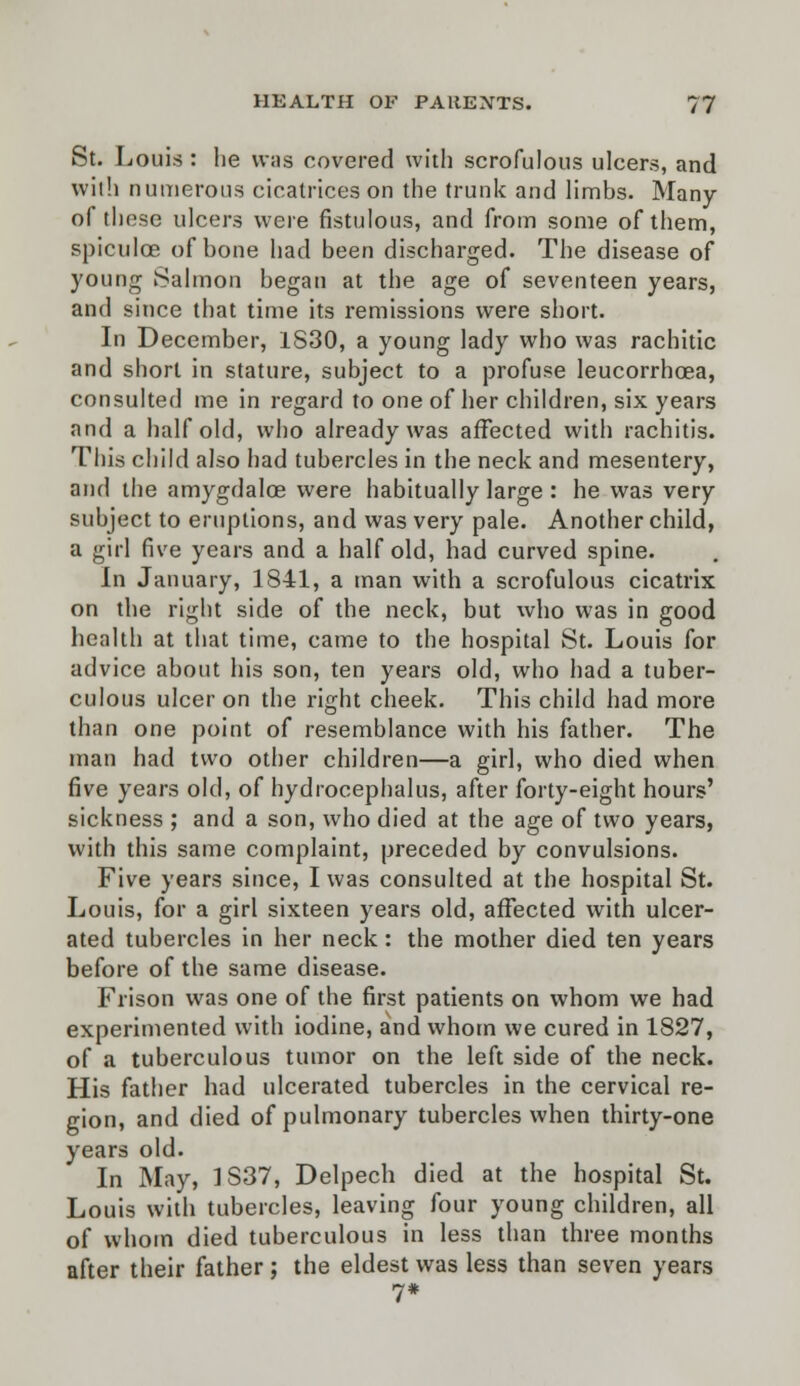 St. Louis : he \v;is covered with scrofulous ulcers, and with numerous cicatrices on the trunk and limhs. Many of these ulcers were fistulous, and from some of them, spiculoe of bone had been discharged. The disease of young Salmon began at the age of seventeen years, and since that time its remissions were short. In December, 1S30, a young lady who was rachitic and short in stature, subject to a profuse leucorrhoea, consulted me in regard to one of her children, six years and a half old, who already was affected with rachitis. This child also had tubercles in the neck and mesentery, and the amygdaloe were habitually large : he was very subject to eruptions, and was very pale. Another child, a girl five years and a half old, had curved spine. In January, 1841, a man with a scrofulous cicatrix on the right side of the neck, but who was in good health at that time, came to the hospital St. Louis for advice about his son, ten years old, who had a tuber- culous ulcer on the right cheek. This child had more than one point of resemblance with his father. The man had two other children—a girl, who died when five years old, of hydrocephalus, after forty-eight hours' sickness ; and a son, who died at the age of two years, with this same complaint, preceded by convulsions. Five years since, I was consulted at the hospital St. Louis, for a girl sixteen years old, affected with ulcer- ated tubercles in her neck: the mother died ten years before of the same disease. Frison was one of the first patients on whom we had experimented with iodine, and whom we cured in 1827, of a tuberculous tumor on the left side of the neck. His father had ulcerated tubercles in the cervical re- gion, and died of pulmonary tubercles when thirty-one years old. In May, 1S37, Delpech died at the hospital St. Louis with tubercles, leaving four young children, all of whom died tuberculous in less than three months after their father; the eldest was less than seven years 7*