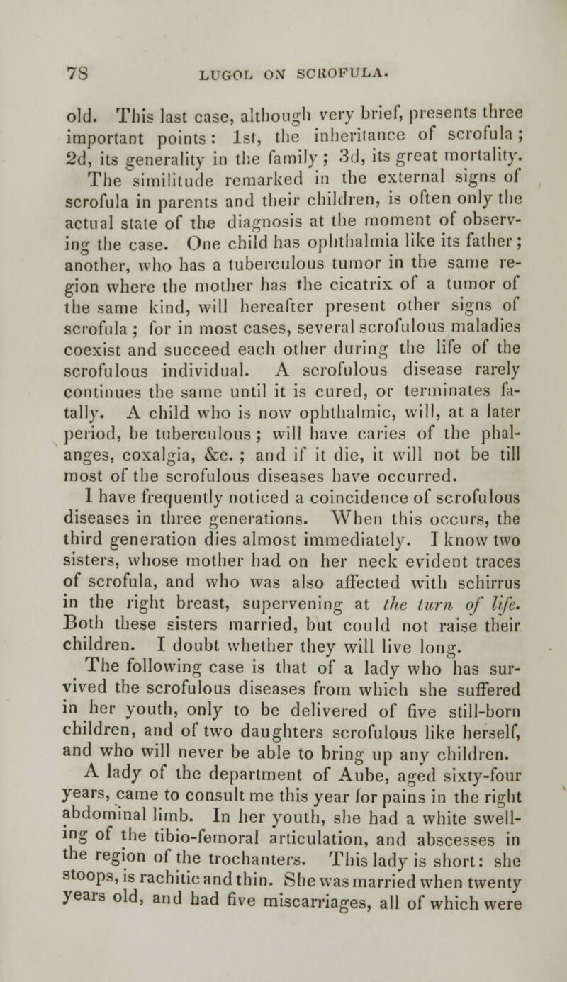 old. This last case, although very brief, presents three important points: 1st, the inheritance of scrofula; 2d, its generality in the family ; 3d, its great mortality. The similitude remarked in the external signs of scrofula in parents and their children, is often only the actual state of the diagnosis at the moment of observ- ing the case. One child has ophthalmia like its father; another, who has a tuberculous tumor in the same re- gion where the mother has the cicatrix of a tumor of the same kind, will hereafter present other signs of scrofula ; for in most cases, several scrofulous maladies coexist and succeed each other during the life of the scrofulous individual. A scrofulous disease rarely continues the same until it is cured, or terminates fa- tally. A child who is now ophthalmic, will, at a later period, be tuberculous ; will have caries of the phal- anges, coxalgia, &c. ; and if it die, it will not be till most of the scrofulous diseases have occurred. 1 have frequently noticed a coincidence of scrofulous diseases in three generations. When this occurs, the third generation dies almost immediately. I know two sisters, whose mother had on her neck evident traces of scrofula, and who was also affected with schirrus in the right breast, supervening at the turn of life. Both these sisters married, but could not raise their children. I doubt whether they will live long. The following case is that of a lady who has sur- vived the scrofulous diseases from which she suffered in her youth, only to be delivered of five still-horn children, and of two daughters scrofulous like herself, and who will never be able to bring up any children. A lady of the department of Aube, aged sixty-four years, came to consult me this year for pains in the right abdominal limb. In her youth, she had a white swell- ing of the tibio-femoral articulation, and abscesses in the region of the trochanters. This lady is short: she stoops, is rachitic and thin. She was married when twenty years old, and had five miscarriages, all of which were