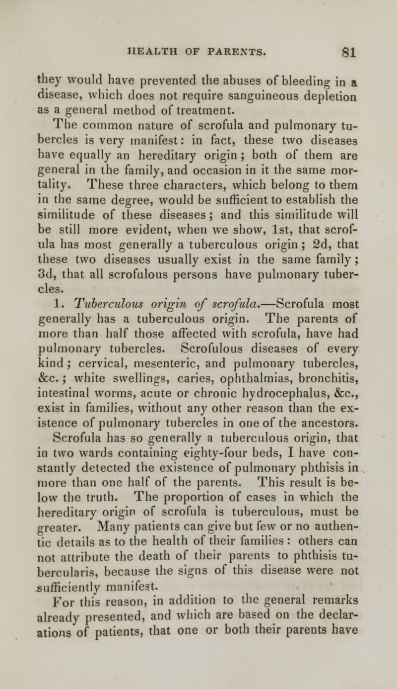 they would have prevented the abuses of bleeding in a disease, which does not require sanguineous depletion as a general method of treatment. The common nature of scrofula and pulmonary tu- bercles is very manifest: in fact, these two diseases have equally an hereditary origin; both of them are general in the family, and occasion in it the same mor- tality. These three characters, which belong to them in the same degree, would be sufficient to establish the similitude of these diseases; and this similitude will be still more evident, when we show, 1st, that scrof- ula has most generally a tuberculous origin ; 2d, that these two diseases usually exist in the same family; 3d, that all scrofulous persons have pulmonary tuber- cles. 1. Tuberculous origin of scrofula.—Scrofula most generally has a tuberculous origin. The parents of more than half those affected with scrofula, have had pulmonary tubercles. Scrofulous diseases of every kind ; cervical, mesenteric, and pulmonary tubercles, &c.; white swellings, caries, ophthalmias, bronchitis, intestinal worms, acute or chronic hydrocephalus, &c, exist in families, without any other reason than the ex- istence of pulmonary tubercles in one of the ancestors. Scrofula has so generally a tuberculous origin, that in two wards containing eighty-four beds, I have con- stantly detected the existence of pulmonary phthisis in more than one half of the parents. This result is be- low the truth. The proportion of cases in which the hereditary origin of scrofula is tuberculous, must be greater. Many patients can give but few or no authen- tic details as to the health of their families : others can not attribute the death of their parents to phthisis tu- bercularis, because the signs of this disease were not sufficiently manifest. For this reason, in addition to the general remarks already presented, and which are based on the declar- ations of patients, that one or both their parents have