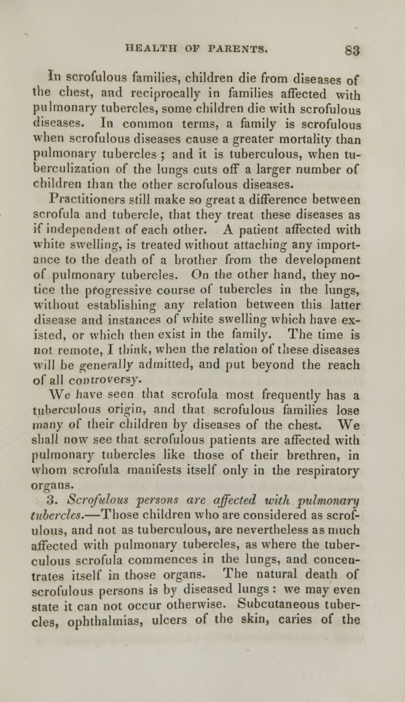 In scrofulous families, children die from diseases of the chest, and reciprocally in families affected with pulmonary tubercles, some children die with scrofulous diseases. In common terms, a family is scrofulous when scrofulous diseases cause a greater mortality than pulmonary tubercles ; and it is tuberculous, when tu- berculization of the lungs cuts off a larger number of children than the other scrofulous diseases. Practitioners still make so great a difference between scrofula and tubercle, that they treat these diseases as if independent of each other. A patient affected with white swelling, is treated without attaching any import- ance to the death of a brother from the development of pulmonary tubercles. On the other hand, they no- tice the progressive course of tubercles in the lungs, without establishing any relation between this latter disease and instances of white swelling which have ex- isted, or which then exist in the family. The time is not remote, I think, when the relation of these diseases will be generally admitted, and put beyond the reach of all controversy. We have seen that scrofula most frequently has a tuberculous origin, and that scrofulous families lose many o( their children by diseases of the chest. We shall now see that scrofulous patients are affected with pulmonary tubercles like those of their brethren, in whom scrofula manifests itself only in the respiratory organs. 3. Scrofulous persons are affected with pulmonary tubercles.—Those children who are considered as scrof- ulous, and not as tuberculous, are nevertheless as much affected with pulmonary tubercles, as where the tuber- culous scrofula commences in the lungs, and concen- trates itself in those organs. The natural death of scrofulous persons is by diseased lungs : we may even state it can not occur otherwise. Subcutaneous tuber- cles, ophthalmias, ulcers of the skin, caries of the