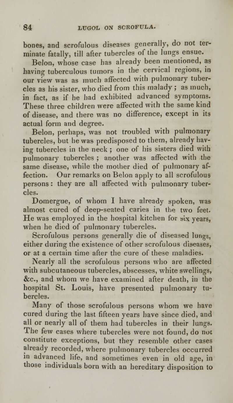 bones, and scrofulous diseases generally, do not ter- minate fatally, till after tubercles of the lungs ensue. Belon, whose case has already been mentioned, as having tuberculous tumors in the cervical regions, in our view was as much affected with pulmonary tuber- cles as his sister, who died from this malady ; as much, in fact, as if he had exhibited advanced symptoms. These three children were affected with the same kind of disease, and there was no difference, except in its actual form and degree. Belon, perhaps, was not troubled with pulmonary tubercles, but he was predisposed to them, already hav- ing tubercles in the neck ; one of his sisters died with pulmonary tubercles ; another was affected with the same disease, while the mother died of pulmonary af- fection. Our remarks on Belon apply to all scrofulous persons : they are all affected with pulmonary tuber- cles. Domergue, of whom I have already spoken, was almost cured of deep-seated caries in the two feet. He was employed in the hospital kitchen for six years, when he died of pulmonary tubercles. Scrofulous persons generally die of diseased lungs, either during the existence of other scrofulous diseases, or at a certain time after the cure of these maladies. Nearly all the scrofulous persons who are affected with subcutaneous tubercles, abscesses, white swellings, &c, and whom we have examined after death, in the hospital St. Louis, have presented pulmonary tu- bercles. Many of those scrofulous persons whom we have cured during the last fifteen years have since died, and all or nearly all of them had tubercles in their lungs. The few cases where tubercles were not found, do not constitute exceptions, but they resemble other cases already recorded, where pulmonary tubercles occurred in advanced life, and sometimes even in old age, in those individuals born with an hereditary disposition to