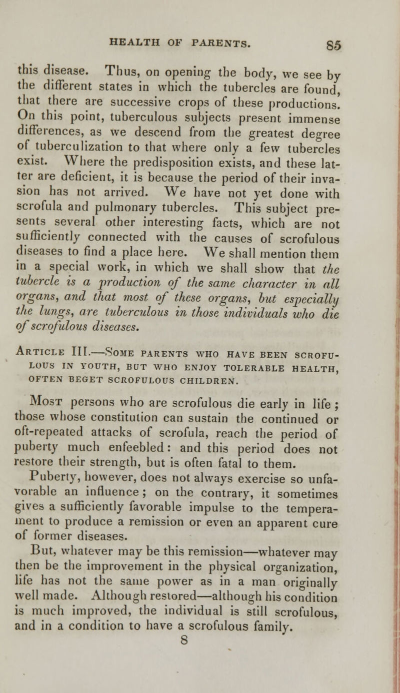 this disease. Thus, on opening the body, we see by the different states in which the tubercles are found that there are successive crops of these productions. On this point, tuberculous subjects present immense differences, as we descend from the greatest degree of tuberculization to that where only a few tubercles exist. Where the predisposition exists, and these lat- ter are deficient, it is because the period of their inva- sion has not arrived. We have not yet done with scrofula and pulmonary tubercles. This subject pre- sents several other interesting facts, which are not sufficiently connected with the causes of scrofulous diseases to find a place here. We shall mention them in a special work, in which we shall show that the tubercle is a production of the same character in all organs, and that most of these organs, but especially the lungs, are tuberculous in those individuals who die of scrofulous diseases. Article III.—Some parents who have been scrofu- lous IN YOUTH, BUT WHO ENJOY TOLERABLE HEALTH, OFTEN BEGET SCROFULOUS CHILDREN. Most persons who are scrofulous die early in life ; those whose constitution can sustain the continued or oft-repeated attacks of scrofula, reach the period of puberty much enfeebled: and this period does not restore their strength, but is often fatal to them. Puberty, however, does not always exercise so unfa- vorable an influence ; on the contrary, it sometimes gives a sufficiently favorable impulse to the tempera- ment to produce a remission or even an apparent cure of former diseases. But, whatever may be this remission—whatever may then be the improvement in the physical organization, life has not the same power as in a man originally well made. Although restored—although his condition is much improved, the individual is still scrofulous, and in a condition to have a scrofulous family. 8