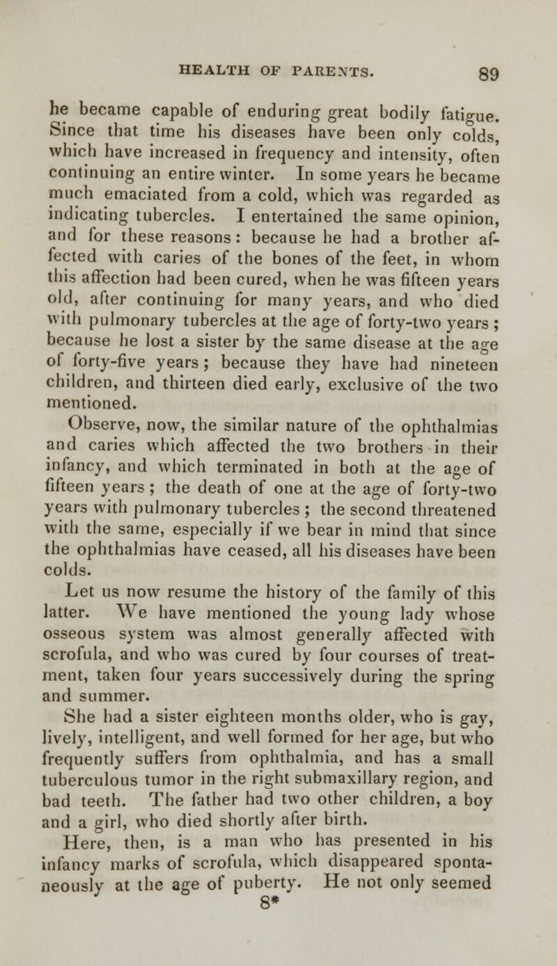 he became capable of enduring great bodily fatigue. Since that time his diseases have been only colds which have increased in frequency and intensity, often continuing an entire winter. In some years he became much emaciated from a cold, which was regarded as indicating tubercles. I entertained the same opinion, and for these reasons: because he had a brother af- fected with caries of the bones of the feet, in whom this affection had been cured, when he was fifteen years old, after continuing for many years, and who died with pulmonary tubercles at the age of forty-two years ; because he lost a sister by the same disease at the age of forty-five years; because they have had nineteen children, and thirteen died early, exclusive of the two mentioned. Observe, now, the similar nature of the ophthalmias and caries which affected the two brothers in their infancy, and which terminated in both at the age of fifteen years; the death of one at the age of forty-two years with pulmonary tubercles ; the second threatened with the same, especially if we bear in mind that since the ophthalmias have ceased, all his diseases have been colds. Let us now resume the history of the family of this latter. We have mentioned the young lady whose osseous system was almost generally affected with scrofula, and who was cured by four courses of treat- ment, taken four years successively during the spring and summer. She had a sister eighteen months older, who is gay, lively, intelligent, and well formed for her age, but who frequently suffers from ophthalmia, and has a small tuberculous tumor in the right submaxillary region, and bad teeth. The father had two other children, a boy and a girl, who died shortly after birth. Here, then, is a man who has presented in his infancy marks of scrofula, which disappeared sponta- neously at the age of puberty. He not only seemed 8*