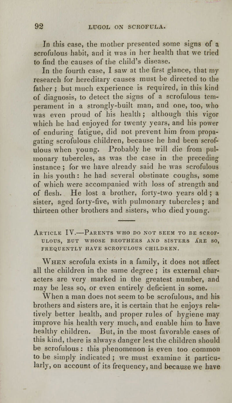 In this case, the mother presented some signs of a scrofulous habit, and it was in her health that we tried to find the causes of the child's disease. In the fourth case, I saw at the first glance, that my research for hereditary causes must be directed to the father; but much experience is required, in this kind of diagnosis, to detect the signs of a scrofulous tem- perament in a strongly-built man, and one, too, who was even proud of his health ; although this vigor which he had enjoyed for twenty years, and his power of enduring fatigue, did not prevent him from propa- gating scrofulous children, because he had been scrof- ulous when young. Probably he will die from pul- monary tubercles, as was the case in the preceding instance ; for we have already said he was scrofulous in his youth : he had several obstinate coughs, some of which were accompanied with loss of strength and of flesh. He lost a brother, forty-two years old ; a sister, aged forty-five, with pulmonary tubercles ; and thirteen other brothers and sisters, who died young. Article IV.—Parents who do not seem to be scrof- ulous, BUT WHOSE BROTHERS AND SISTERS ARE SO, FREQUENTLY HAVE SCROFULOUS CHILDREN. When scrofula exists in a family, it does not affect all the children in the same degree ; its external char- acters are very marked in the greatest number, and may be less so, or even entirely deficient in some. When a man does not seem to be scrofulous, and his brothers and sisters are, it is certain that he enjoys rela- tively better health, and proper rules of hygiene may improve his health very much, and enable him to have healthy children. But, in the most favorable cases of this kind, there is always danger lest the children should be scrofulous : this phenomenon is even too common to be simply indicated ; we must examine it particu- larly, on account of its frequency, and because we have