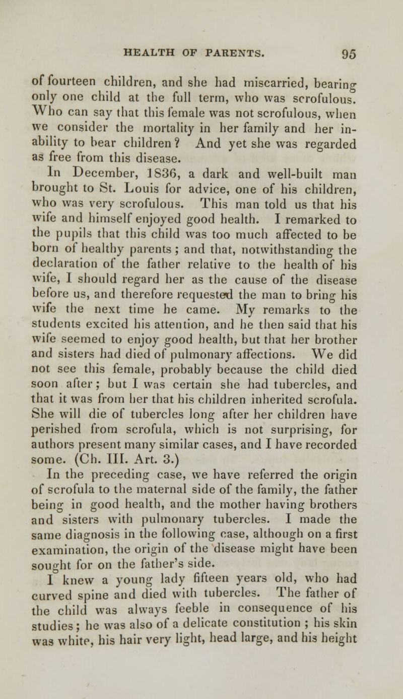 of fourteen children, and she had miscarried, bearing only one child at the full term, who was scrofulous. Who can say that this female was not scrofulous, when we consider the mortality in her family and her in- ability to hear children ? And yet she was regarded as free from this disease. In December, 1836, a dark and well-built man brought to St. Louis for advice, one of his children, who was very scrofulous. This man told us that his wife and himself enjoyed good health. I remarked to the pupils that this child was too much affected to be born of healthy parents ; and that, notwithstanding the declaration of the father relative to the health of his wife, I should regard her as the cause of the disease before us, and therefore requested the man to bring his wife the next time he came. My remarks to the students excited his attention, and he then said that his wife seemed to enjoy good health, but that her brother and sisters had died of pulmonary affections. We did not see this female, probably because the child died soon after; but I was certain she had tubercles, and that it was from her that his children inherited scrofula. She will die of tubercles long after her children have perished from scrofula, which is not surprising, for authors present many similar cases, and I have recorded some. (Ch. III. Art. 3.) In the preceding case, we have referred the origin of scrofula to the maternal side of the family, the father being in good health, and the mother having brothers and sisters with pulmonary tubercles. I made the same diagnosis in the following case, although on a first examination, the origin of the disease might have been sought for on the father's side. I knew a young lady fifteen years old, who had curved spine and died with tubercles. The father of the child was always feeble in consequence of his studies; he was also of a delicate constitution ; his skin wa3 white, his hair very light, head large, and his height