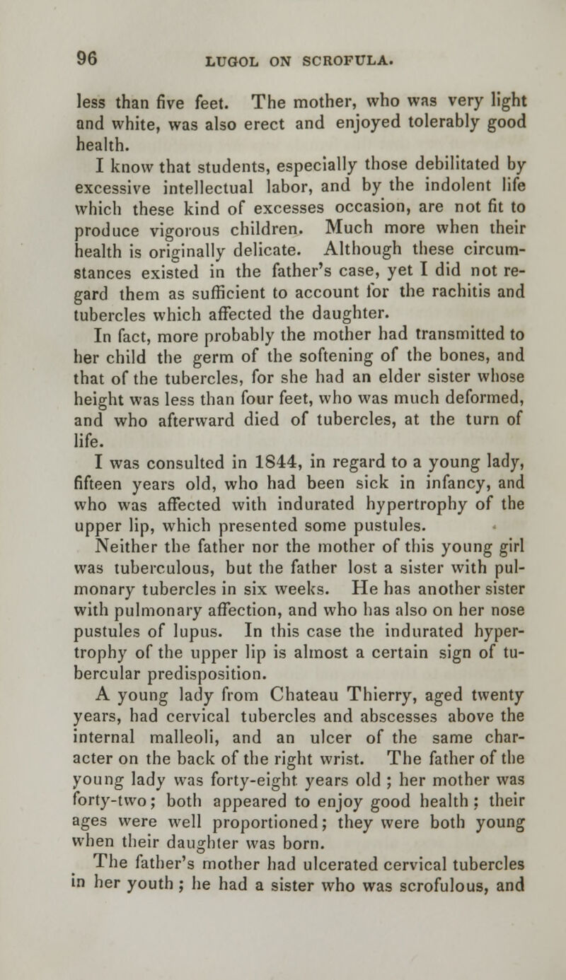 less than five feet. The mother, who was very light and white, was also erect and enjoyed tolerably good health. I know that students, especially those debilitated by excessive intellectual labor, and by the indolent life which these kind of excesses occasion, are not fit to produce vigorous children. Much more when their health is originally delicate. Although these circum- stances existed in the father's case, yet I did not re- gard them as sufficient to account for the rachitis and tubercles which affected the daughter. In fact, more probably the mother had transmitted to her child the germ of the softening of the bones, and that of the tubercles, for she had an elder sister whose height was less than four feet, who was much deformed, and who afterward died of tubercles, at the turn of life. I was consulted in 1844, in regard to a young lady, fifteen years old, who had been sick in infancy, and who was affected with indurated hypertrophy of the upper lip, which presented some pustules. Neither the father nor the mother of this young girl was tuberculous, but the father lost a sister with pul- monary tubercles in six weeks. He has another sister with pulmonary affection, and who has also on her nose pustules of lupus. In this case the indurated hyper- trophy of the upper lip is almost a certain sign of tu- bercular predisposition. A young lady from Chateau Thierry, aged twenty years, had cervical tubercles and abscesses above the internal malleoli, and an ulcer of the same char- acter on the back of the right wrist. The father of the young lady was forty-eight years old ; her mother was forty-two; both appeared to enjoy good health ; their ages were well proportioned; they were both young when their daughter was born. The father's mother had ulcerated cervical tubercles in her youth ; he had a sister who was scrofulous, and