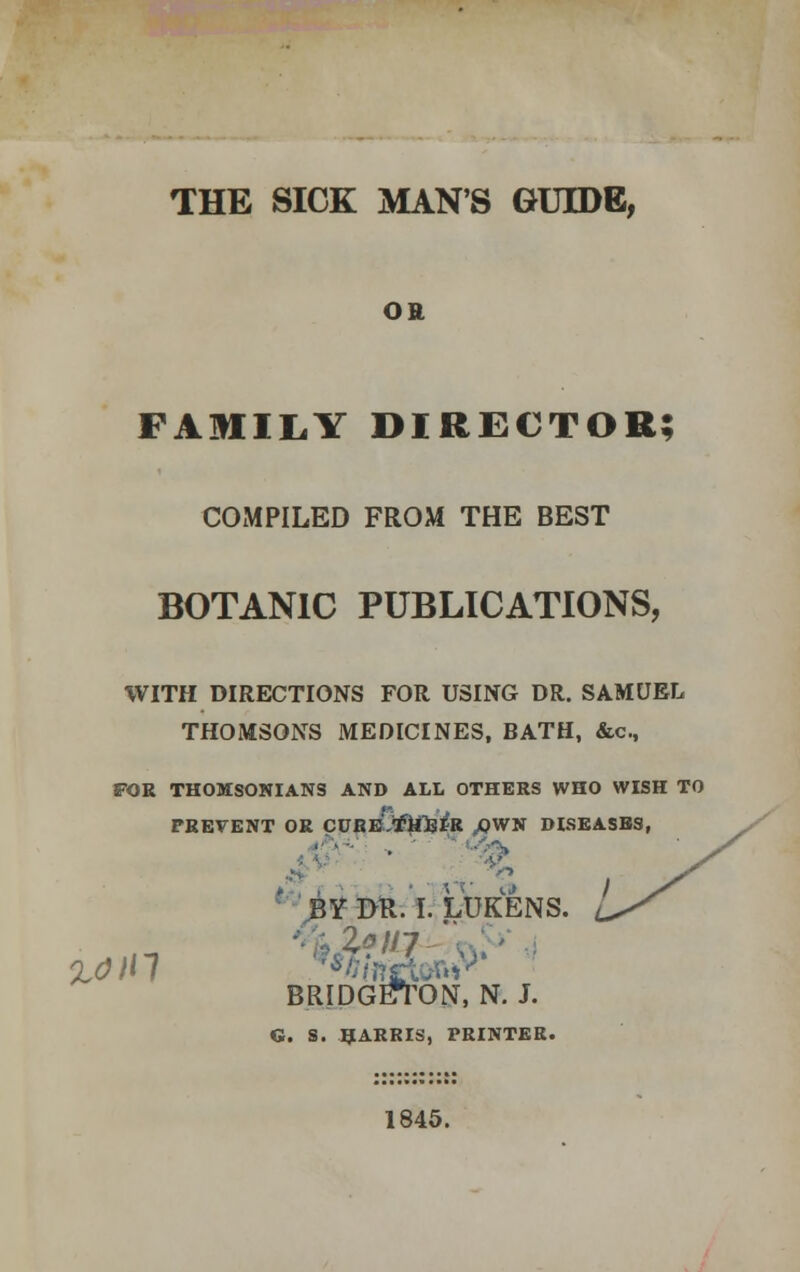 THE SICK MAN'S GUIDE, OR FAMILY DIRECTOR; COMPILED FROM THE BEST BOTANIC PUBLICATIONS, WITH DIRECTIONS FOR USING DR. SAMUEL THOMSONS MEDICINES, BATH, &c, FOR THOMSONIANS AND ALL OTHERS WHO WISH TO PREVENT OR CURE/filBtR ,OWN DISEASES, BYDR.I. LDKENS. / BRIDGETON, N. J. G. S. HARRIS, PRINTER. 1845.