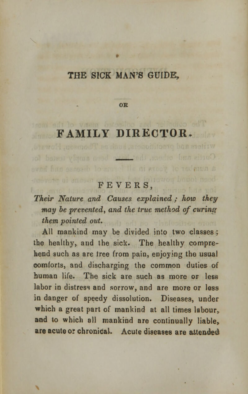 OR FAMILY DIRECTOR. FEVERS, Their Nature and Causes explained; how they may be prevented, and the true method of curing them pointed out. All mankind may be divided into two classes; the healthy, and the sick. The healthy compre- hend such as are tree from pain, enjoying the usual comforts, and discharging the common duties of human life. The sick are such as more or less labor in distress and sorrow, and are more or less in danger of speedy dissolution. Diseases, under which a great part of mankind at all times labour, and to which all mankind are continually liable, are acute or chronical. Acute diseases are attended