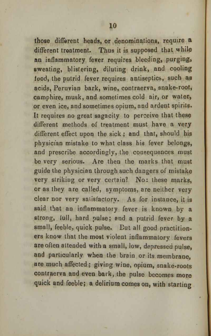 those different heads, or denominations, require a different treatment. Thus it is supposed that while an inflammatory fever requires bleeding, purging, sweating, blistering, diluting drink, and cooling food, the putrid fever requires antiseptics, such as acids, Peruvian bark, wine, contraerva, snake-root, camphire, musk, and sometimes cold air, or water, or even ice, and sometimes opium, and ardent spirits. It requires no great sagacity to perceive that these different methods of treatment must have a very different effect upon the sick ; and that, should his physician mistake to what class his fever belongs, and prescribe accordingly, the consequences mu3t be very serious. Are then the marks that must guide the physician through such dangers of mistake very striking or very certain? No: these marks, or as they are called, symptoms, are neither very clear nor very satisfactory. As for instance, it is said that an inflammatory fever is known by a strong, full, hard pulse; and a putrid fever by a small, feeble, quick pulse. But all good practition- ers know that the most violent inflammatory fevers are often attended with a small, low, depressed pulse, and particularly when the brain or its membrane, are much affected; giving wine, opium, snake-roots contraerva and even bark, the pulse becomes more quick and feeble; a delirium comes on, with starting