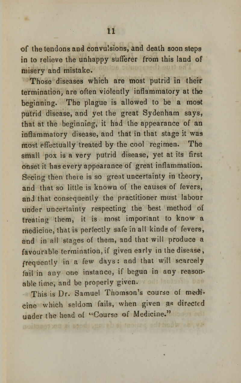 of the tendons and convulsions, and death soon steps- in to relieve the unhappy sufferer from this land of misery and mistake. Those diseases which are most putrid in their termination, are often violently inflammatory at the beginning. The plague is allowed to be a most putrid disease, and yet the great Sydenham says, that at the beginning, it had the appearance of an inflammatory disease, and that in that stage it was most effectually treated by the cool regimen. The small pox is a very putrid disease, yet at its first onset it has every appearance of great inflammation. Seeing then there is so great uncertainty in theory, and that so little is known of the causes of fevers, and that consequently the practitioner must labour under uncertainty respecting the best method of treating them, it is most important to know a medicine, that is perfectly safe in all kinds of fevers, and in all stages of them, and that will produce a favourable termination, if given early in the disease, frequently in a lew days: and that will scarcely fail in any one instance, if begun in any reason- able time, and be properly given. This is Dr. Samuel Thomson's course of medi- cine which seldom fails, when given as directed under the head of Course of Medicine.