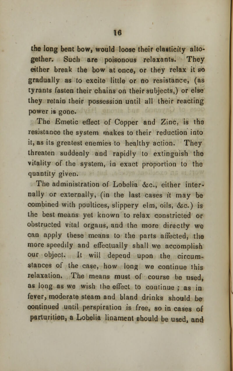 the long bent bow, would loose their elasticity alto* gether. Such are poisonous relaxants. They either break the bow at once, or they relax it so gradually as to excite little or no resistance, (as tyrants fasten their chains on their subjects,) or else they retain their possession until all their reacting power is gone. The Emetic effect of Copper and Zinc, is th9 resistance the system makes to their reduction into it, as its greatest enemies to healthy action. They threaten suddenly and rapidly to extinguish the vitality of the system, in exact proportion to the quantity given. The administration of Lobelia &c, either inter- nally or externally, (in the last cases it may be combined with poultices, slippery elm, oils, &c.) is the best means yet known to relax constricted or obstructed vital organs, and the more directly we can apply these means to the parts affected, the more speedily and effectually shall we accomplish our object. It wiil depend upon the circum- stances of the case, how long we continue this relaxation. The means must of course be used, as long as we wish the effect to continue ; as in fever, moderate steam and bland drinks should be continued until perspiration is free, so in cases of parturition, a Lobelia linament should be used, and