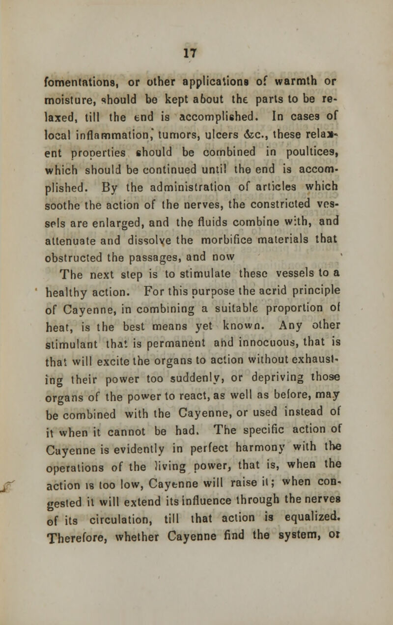 fomentations, or other applications of warmth or moisture, should be kept about the parts to be re- laxed, till the end is accomplished. In cases of local inflammation, tumors, ulcers <kc, these relaa- ent properties should be combined in poultices, which should be continued until the end is accom- plished. By the administration of articles which soothe the action of the nerves, the constricted ves- sels are enlarged, and the fluids combine with, and attenuate and dissolve the morbifice materials that obstructed the passages, and now The next step is to stimulate these vessels to a healthy action. For this purpose the acrid principle of Cayenne, in combining a suitable proportion of heat, is the best means yet known. Any other stimulant that is permanent and innocuous, that is that will excite the organs to action without exhaust- ing their power too suddenly, or depriving those organs of the power to react, as well as before, may be combined with the Cayenne, or used instead of it when it cannot be had. The specific action of Cayenne is evidently in perfect harmony with the operations of the living power, that is, when the action is too low, Cayenne will raise it; when con- gested it will extend its influence through the nerves of its circulation, till that action is equalized. Therefore, whether Cayenne find the system, or