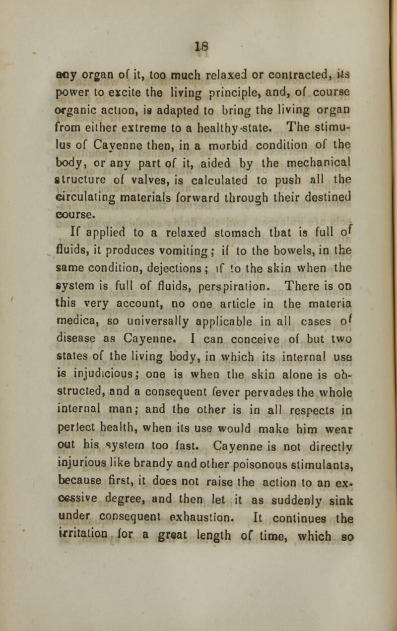 any organ of it, too much relaxed or contracted, Us power to excite the living principle, and, of course organic action, is adapted to bring the living organ from either extreme to a healthy-state. The stimu- lus of Cayenne then, in a morbid condition of the body, or any part of it, aided by the mechanical structure of valves, is calculated to push all the circulating materials forward through their destined course. If applied to a relaxed stomach that is full of fluids, it produces vomiting; if to the bowels, in the same condition, dejections; if !o the skin when the system is full of fluids, perspiration. There is on this very account, no one article in the materia medica, so universally applicable in all cases of disease as Cayenne. I can conceive of but two states of the living body, in which its internal use is injudicious; one is when the skin alone is ob- structed, and a consequent fever pervades the whole internal man; and the other is in all respects in perlect health, when its use would make him wear out his system too fast. Cayenne is not directly injurious like brandy and other poisonous stimulants, because first, it does not raise the action to an ex- cessive degree, and then let it as suddenly sink under consequent exhaustion. It continues the irritation for a great length of time, which so