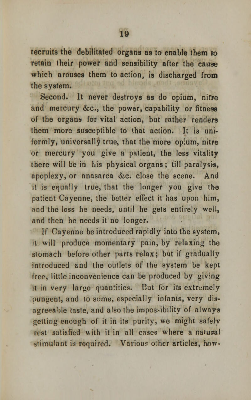 recruits the debilitated organs as to enable them to retain their power and sensibility after the cause which arouses them to action; is discharged from the system. Second. It never destroys as do opium, nitte and mercury &c, the power, capability or fitness of the organs for vital action, but rather renders them more susceptible to that action. It is uni- formly, universally true, that the more opium, nitre or mercury you give a patient, the less vitality there will be in his physical organs; till paralysis, apoplexy, or anasarca &c. close the scene. And it is equally true, that the longer you give the patient Cayenne, the better effect it has upon him, and the less he needs, until he gets entirely well, and then he needs it no longer. If Cayenne be introduced rapidly into the system, it will produce momentary pain, by relaxing the stomach before other parts relax; but if gradually introduced and the outlets of the system be kept free, little inconvenience can be produced by giving it in very large quantities. But for its extremely pungent, and to some, especially infants, very dis- agreeable taste, and also the impossibility of always getting enough of it in its purity, we might safely rest satisfied with it in all cases where a natural stimulant is required. Variou? other articles, how-