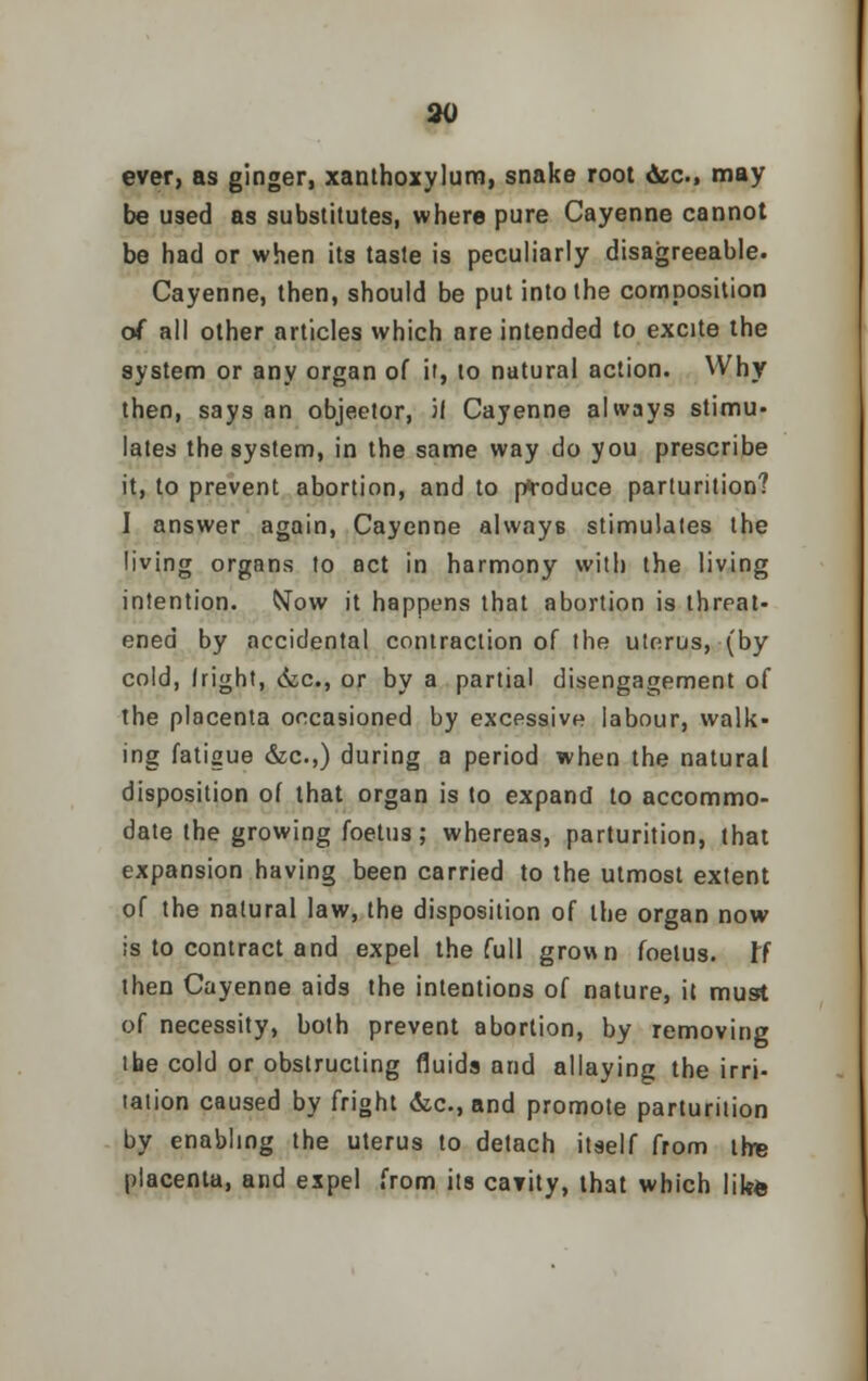 ever, as ginger, xanthoxylum, snake root &c, may be used as substitutes, where pure Cayenne cannot be had or when its taste is peculiarly disagreeable. Cayenne, then, should be put into the composition of all other articles which are intended to excite the system or any organ of if, to natural action. Why then, says an objector, if Cayenne always stimu- lates the system, in the same way do you prescribe it, to prevent abortion, and to produce parturition? I answer again, Cayenne always stimulates the living organs to act in harmony with the living intention. Now it happens that abortion is threat- ened by accidental contraction of the uterus, (by cold, Iright, <kc, or by a partial disengagement of the placenta occasioned by excessive labour, walk- ing fatigue &c.,) during a period when the natural disposition of that organ is to expand to accommo- date the growing foetus; whereas, parturition, that expansion having been carried to the utmost extent of the natural law, the disposition of the organ now is to contract and expel the full grown foetus. W then Cayenne aids the intentions of nature, it must of necessity, both prevent abortion, by removing ibe cold or obstructing fluids and allaying the irri- tation caused by fright &c, and promote parturition by enabling the uterus to detach itself from the placenta, and expel from its ca?ity, that which like