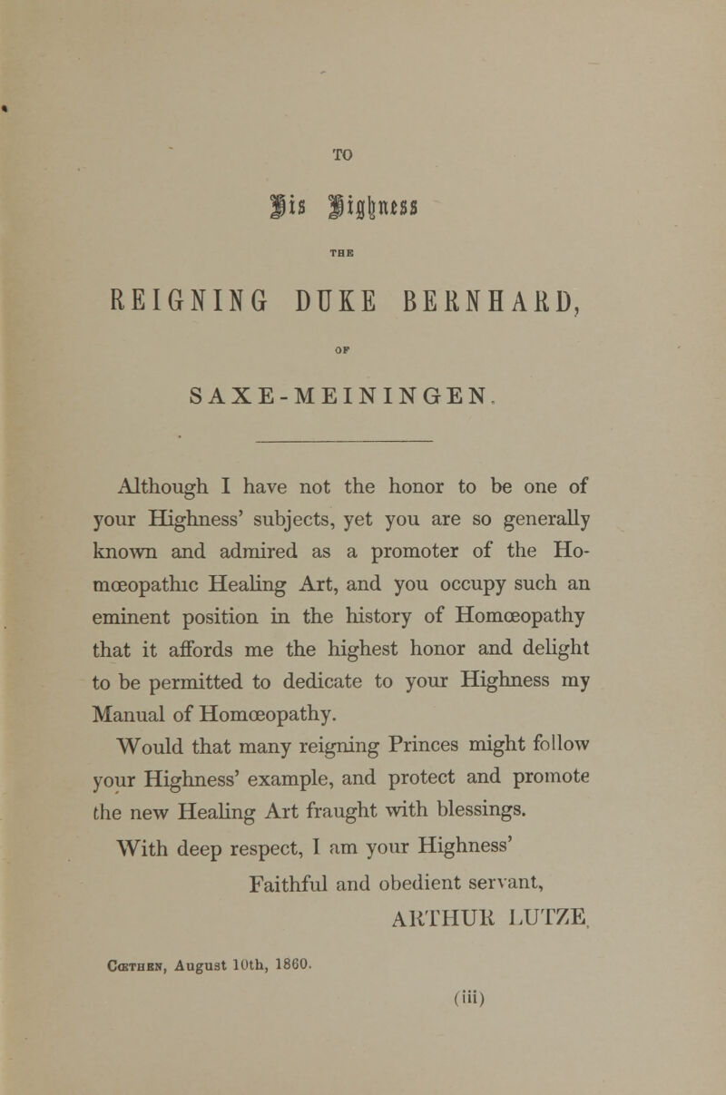 TO THE REIGNING DUKE BERNHARD, OF SAXE-MEININGEN. Although I have not the honor to be one of your Highness' subjects, yet you are so generally known and admired as a promoter of the Ho- moeopathic Healing Art, and you occupy such an eminent position in the history of Homoeopathy that it affords me the highest honor and delight to be permitted to dedicate to your Highness my Manual of Homoeopathy. Would that many reigning Princes might follow your Highness' example, and protect and promote the new Healing Art fraught with blessings. With deep respect, I am your Highness' Faithful and obedient servant, ARTHUR LUTZE. C(kthbn, August 10th, 1860. (in)