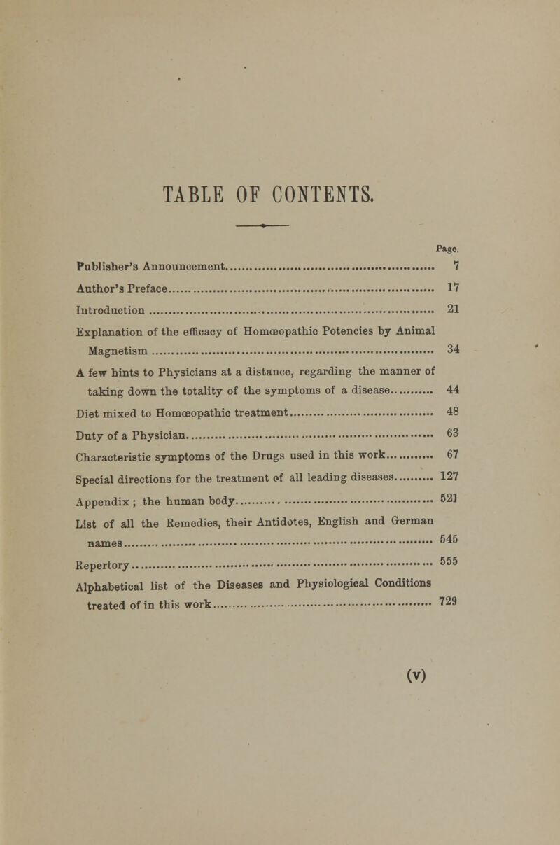 TABLE OF CONTENTS. Pago. Publisher's Announcement 7 Author's Preface 17 Introduction 21 Explanation of the efficacy of Homoeopathic Potencies by Animal Magnetism 34 A few hints to Physicians at a distance, regarding the manner of taking down the totality of the symptoms of a disease 44 Diet mixed to Homoeopathic treatment 48 Duty of a Physician 63 Characteristic symptoms of the Drugs used in this work 67 Special directions for the treatment of all leading diseases 127 Appendix; the human body 52] List of all the Remedies, their Antidotes, English and German names 545 Repertory 555 Alphabetical list of the Diseases and Physiological Conditions treated of in this work 729