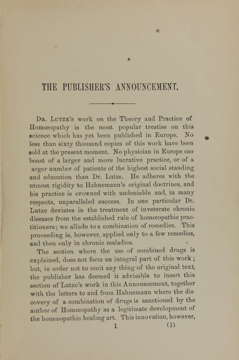 THE PUBLISHER'S ANNOUNCEMENT. Dr. Lutze's work on the Theory and Practice of Homoeopathy is the most popular treatise on this science which has yet been published in Europe. No less than sixty thousand copies of this work have been Bold at the present moment. No physician in Europe can boast of a larger and more lucrative practice, or of a arger number of patients of the highest social standing and education than Dr. Lutze. He adheres with the utmost rigidity to Hahnemann's original doctrines, and his practice is crowned with undeniable and, in many respects, unparalleled success. In one particular Dr. Lutze deviates in the treatment of inveterate chronic diseases from the established rule of homoeopathic prac- titioners ; we allude to a combination of remedies. This proceeding is, however, applied only to a few remedies, and then only in chronic maladies. The section where the use of combined drugs is explained, does not form an integral part of this work ; but, in order not to omit any thing of the original text, the publisher has deemed it advisable to insert this section of Lutze's work in this Announcement, together with the letters to and from Hahnemann where the dis- covery of a combination of drugs is sanctioned by the author of Homoeopathy as a legitimate development of the homoeopathic healing art. This innovation, however,