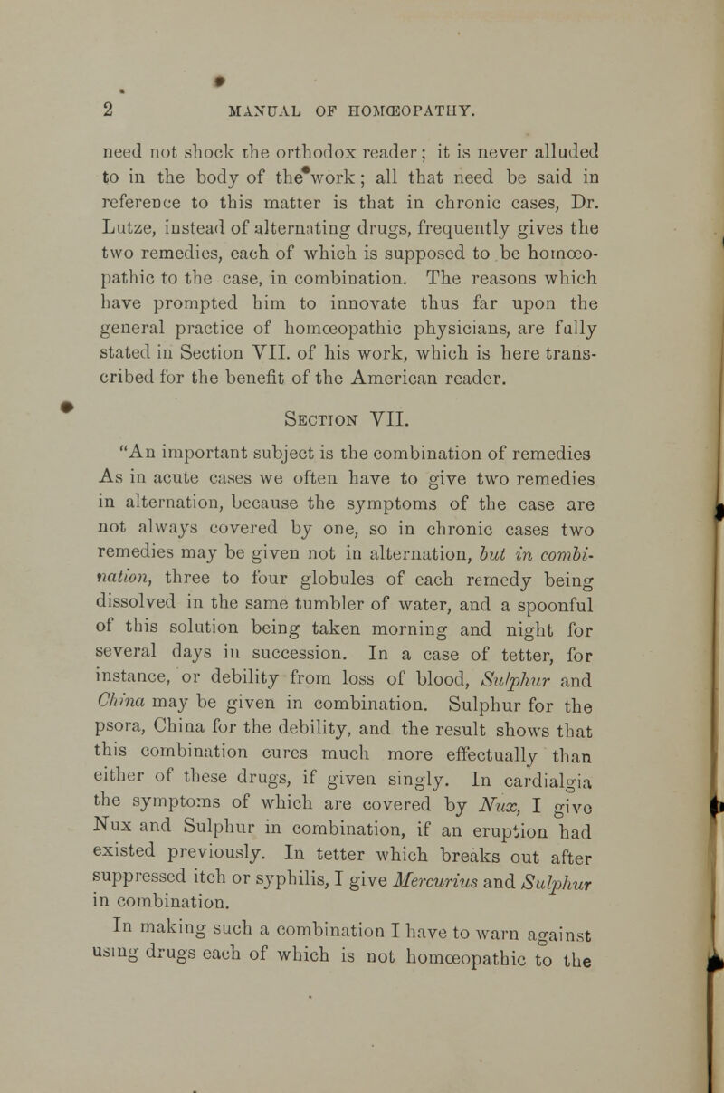 need not shock the orthodox reader; it is never alluded to in the body of the*work; all that need be said in reference to this matter is that in chronic cases, Dr. Lutze, instead of alternating drugs, frequently gives the two remedies, each of which is supposed to be homoeo- pathic to the case, in combination. The reasons which have prompted him to innovate thus far upon the general practice of homoeopathic physicians, are fully stated in Section VII. of his work, which is here trans- cribed for the benefit of the American reader. Section VII. An important subject is the combination of remedies As in acute cases we often have to give two remedies in alternation, because the symptoms of the case are not always covered by one, so in chronic cases two remedies may be given not in alternation, but in combi- nation, three to four globules of each remedy being dissolved in the same tumbler of water, and a spoonful of this solution being taken morning and night for several days in succession. In a case of tetter, for instance, or debility from loss of blood, Sulphur and China may be given in combination. Sulphur for the psora, China for the debility, and the result shows that this combination cures much more effectually than either of these drugs, if given singly. In cardialgia the symptoms of which are covered by Nux, I give Nux and Sulphur in combination, if an eruption had existed previously. In tetter which breaks out after suppressed itch or syphilis, I give Mercurius and Sulphur in combination. In making such a combination I have to warn against using drugs each of which is not homoeopathic to the