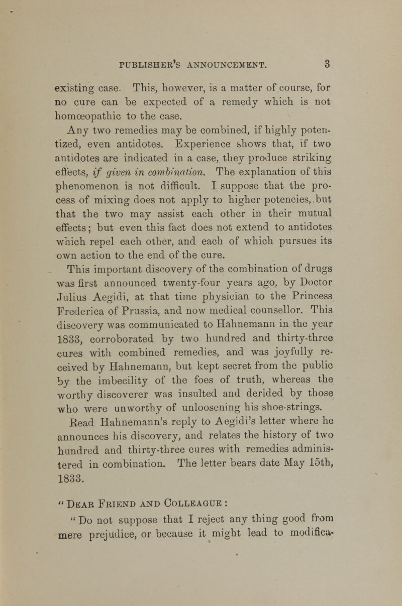 existing case. This, however, is a matter of course, for no cure can be expected of a remedy which is not homoeopathic to the case. Any two remedies maybe combined, if highly poten- tized, even antidotes. Experience shows that, if two antidotes are indicated in a case, they produce striking effects, if given in combination. The explanation of this phenomenon is not difficult. I suppose that the pro- cess of mixing does not apply to higher potencies, .but that the two may assist each other in their mutual effects; but even this fact does not extend to antidotes which repel each other, and each of which pursues its own action to the end of the cure. This important discovery of the combination of drugs was first announced twenty-four years ago, by Doctor Julius Aegidi, at that time physician to the Princess Frederica of Prussia, and now medical counsellor. This discovery was communicated to Hahnemann in the year 1833, corroborated by two hundred and thirty-three cures with combined remedies, and was joyfully re- ceived by Hahnemann, but kept secret from the public by the imbecility of the foes of truth, whereas the worthy discoverer was insulted and derided by those who were unworthy of unloosening his shoe-strings. Kead Hahnemann's reply to Aegidi's letter where he announces his discovery, and relates the history of two hundred and thirty-three cures with remedies adminis- tered in combination. The letter bears date May 15th, 1833.  Dear Friend and Colleague :  Do not suppose that I reject any thing good from mere prejudice, or because it might lead to modifica-