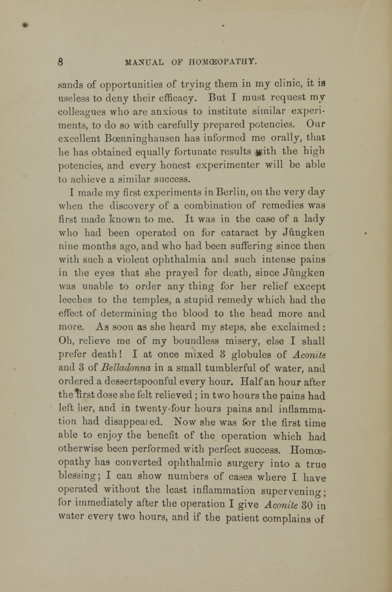 sands of opportunities of trying them in my clinic, it is useless to deny their efficacy. But I must request my colleagues who are anxious to institute similar experi- ments, to do so with carefully prepared potencies. Our excellent Bcenninghausen has informed me orally, that he has obtained equally fortunate results jtfith the high potencies, and every honest experimenter will be able to achieve a similar success. I made my first experiments in Berlin, on the very day when the discovery of a combination of remedies was first made known to me. It was in the case of a lady who had been operated on for cataract by Jungken nine months ago, and who had been suffering since then with such a violent ophthalmia and such intense pains in the eyes that she prayed for death, since Jungken was unable to order any thing for her relief except leeches to the temples, a stupid remedy which had the effect of determining the blood to the head more and more. As soon as she heard my steps, she exclaimed : Oh, relieve me of my boundless misery, else I shall prefer death! I at once mixed 3 globules of Aconite and 3 of Belladonna in a small tumblerful of water, and ordered a dessertspoonful every hour. Half an hour after thelirst dose she felt relieved ; in two hours the pains had left her, and in twenty-four hour3 pains and inflamma- tion had disappeaied. Now she was for the first time able to enjoy the benefit of the operation which had otherwise been performed with perfect success. Homoe- opathy has converted ophthalmic surgery into a true blessing; I can show numbers of cases where I have operated without the least inflammation supervening; for immediately after the operation I give Aconite 30 in water every two hours, and if the patient complains of