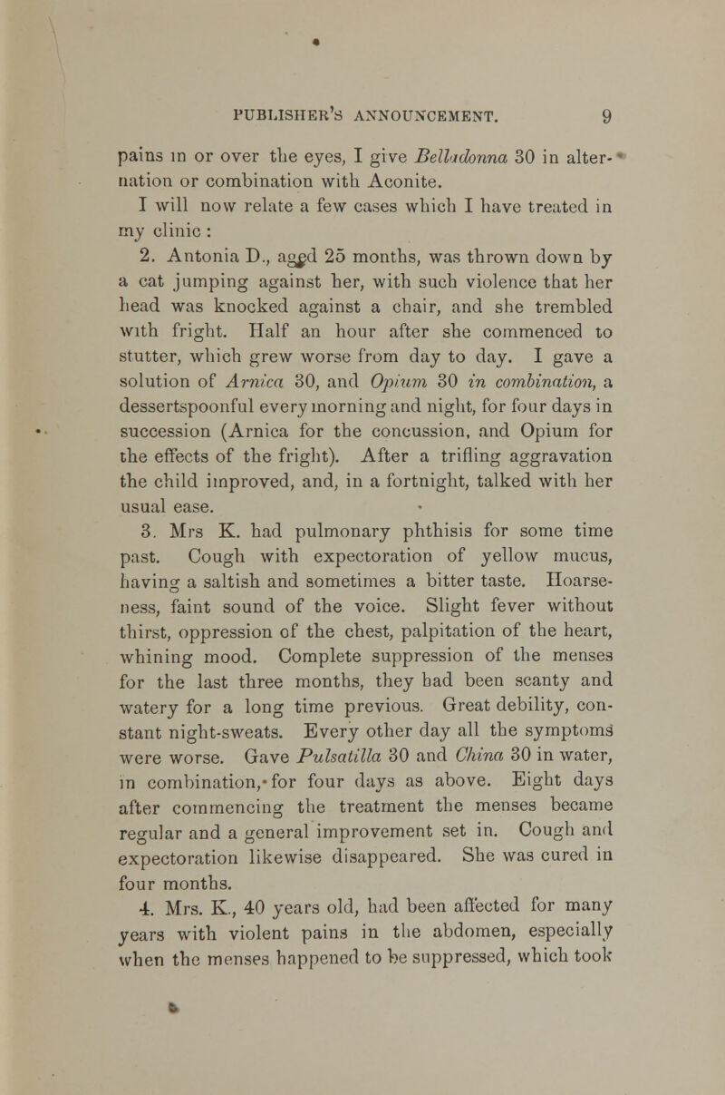 pains m or over the eyes, I give Belladonna 30 in alter- nation or combination with Aconite. I will now relate a few cases which I have treated in my clinic : 2. Antonia J)., aged 25 months, was thrown down by a cat jumping against her, with such violence that her head was knocked against a chair, and she trembled with fright. Half an hour after she commenced to stutter, which grew worse from day to day. I gave a solution of Arnica 30, and Opium 30 in combination, a dessertspoonful every morning and night, for four days in succession (Arnica for the concussion, and Opium for the effects of the fright). After a trifling aggravation the child improved, and, in a fortnight, talked with her usual ease. 3. Mrs K. had pulmonary phthisis for some time past. Cough with expectoration of yellow mucus, having a saltish and sometimes a bitter taste. Hoarse- ness, faint sound of the voice. Slight fever without thirst, oppression of the chest, palpitation of the heart, whining mood. Complete suppression of the menses for the last three months, they bad been scanty and watery for a long time previous. Great debility, con- stant night-sweats. Every other day all the symptoms were worse. Gave Pulsatilla 30 and China 30 in water, in combination,-for four days as above. Eight days after commencing the treatment the menses became regular and a general improvement set in. Cough and expectoration likewise disappeared. She was cured in four months. 4. Mrs. K, 40 years old, had been affected for many years with violent pains in the abdomen, especially when the menses happened to be suppressed, which took