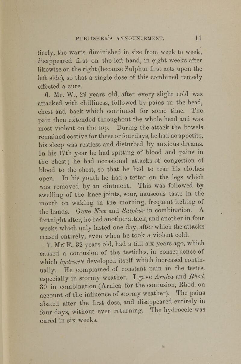 tirely, the warts diminished in size from week to week, disappeared first on the left hand, in eight weeks after likewise on the right (because Sulphur first acts upon the left side), so that a single dose of this combined remedy effected a cure. 6. Mr. W., 29 years old, after every slight cold was attacked with chilliness, followed by pains in the head, chest and back which continued for some time. The pain then extended throughout the whole head and was most violent on the top. During the attack the bowels remained costive for three or four days, he had no appetite, his sleep was restless and disturbed by anxious dreams. In his 17th year he had spitting of blood and pains in the chest; he had occasional attacks of congestion of blood to the chest, so that he had to tear his clothes open. In his youth he had a tetter on the legs which was removed by an ointment. This was followed by swelling of the knee joints, sour, nauseous taste in the mouth on waking in the morning, frequent itching of the hands. Gave Nux and Sulphur in combination. A fortnight after, he had another attack, and another in four weeks which only lasted one day, after which the attacks ceased entirely, even when he took a violent cold. 7. Mr:F., 32 years old, had a fall six years ago, which caused a contusion of the testicles, in consequence of which hydrocele developed itself which increased contin- ually. He complained of constant pain in the testes, especially in stormy weather. I gave Arnica and Rhod. 30 in combination (Arnica for the contusion, Ehod. on account of the influence of stormy weather). The pains abated after the first dose, and disappeared entirely in four days, without ever returning. The hydrocele was cured in six weeks.