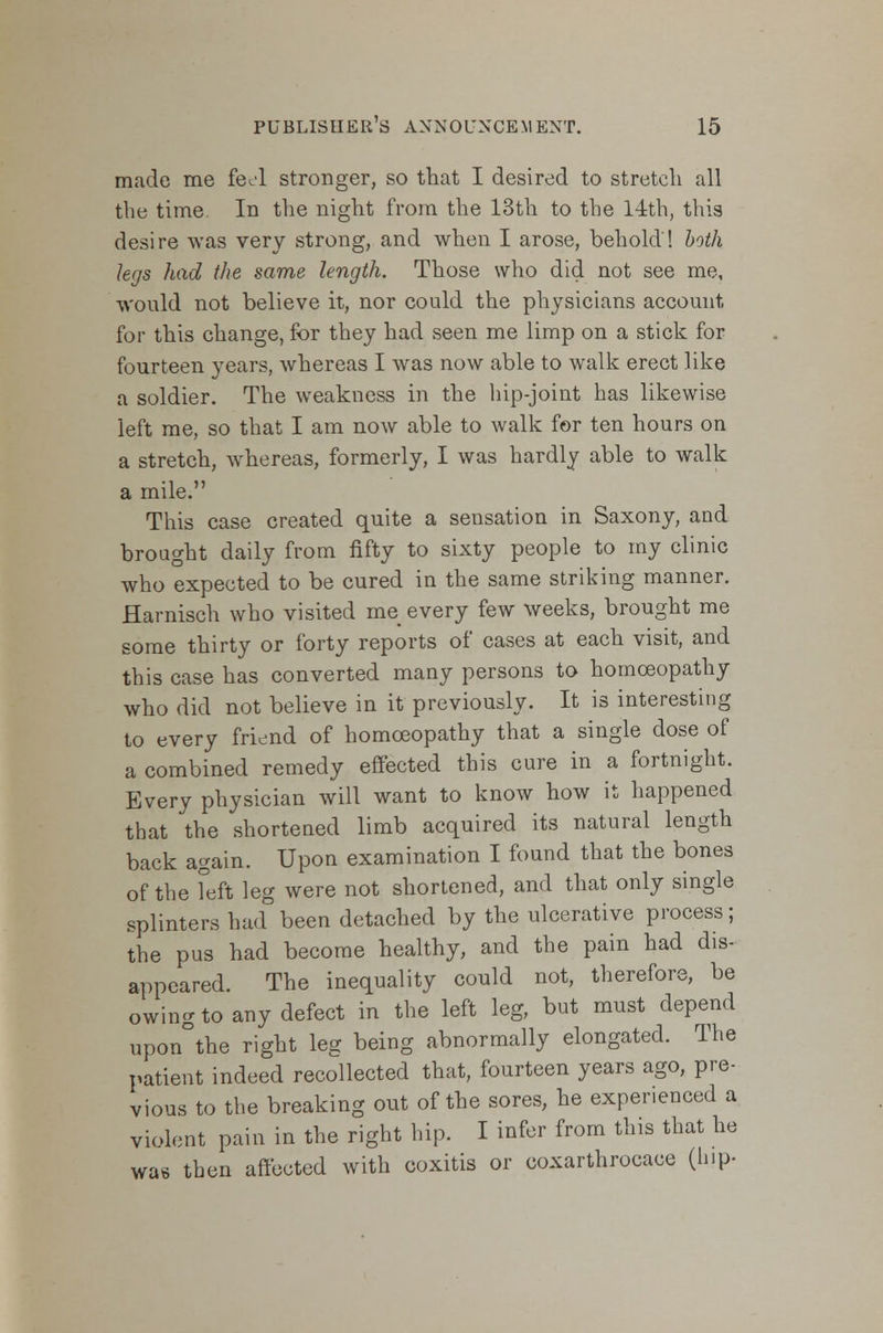 made me feel stronger, so that I desired to stretch all the time. In the night from the 13th to the 14th, this desire was very strong, and when I arose, behold! both legs had the same length. Those who did not see me, would not believe it, nor could the physicians account for this change, for they had seen me limp on a stick for fourteen years, whereas I was now able to walk erect like a soldier. The weakness in the hip-joint has likewise left me, so that I am now able to walk for ten hours on a stretch, whereas, formerly, I was hardly able to walk a mile. This case created quite a sensation in Saxony, and brought daily from fifty to sixty people to my clinic who expected to be cured in the same striking manner. Harnisch who visited me every few weeks, brought me some thirty or forty reports of cases at each visit, and this case has converted many persons to homoeopathy who did not believe in it previously. It is interesting to every friend of homoeopathy that a single dose of a combined remedy effected this cure in a fortnight. Every physician will want to know how it happened that the shortened limb acquired its natural length back again. Upon examination I found that the bones of the left leg were not shortened, and that only single splinters ha<°been detached by the ulcerative process; the pus had become healthy, and the pain had dis- appeared. The inequality could not, therefore, be owing to any defect in the left leg, but must depend upon°the right leg being abnormally elongated. The patient indeed recollected that, fourteen years ago, pre- vious to the breaking out of the sores, he experienced a violent pain in the right hip. I infer from this that he was then affected with coxitis or coxarthrocace (hip-