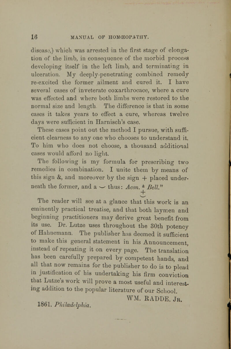 diseaso,) which was arrested in the first stage of elonga- tion of the limb, in consequence of the morbid process developing itself in the left limb, and terminating in ulceration. My deeply-penetrating combined remedy re-excited the former ailment and cured it. I have several cases of inveterate coxarthrocace, where a cure was effected and where both limbs were restored to the normal size and length. The difference is that in some cases it takes years to effect a cure, whereas twelve days were sufficient in Ilarnisch's case. These cases point out the method I pursue, with suffi- cient clearness to any one who chooses to understand it. To him who does not choose, a thousand additional cases would afford no light. The following is my formula for prescribing two remedies in combination. I unite them by means of this sign &, and moreover by the sign -f placed under- neath the former, and a w thus: Aeon. & Bell + The reader will see at a glance that this work is an eminently practical treatise, and that both laymen and beginning practitioners may derive great benefit from its use. Dr. Lutze uses throughout the 30th potency of Hahnemann. The publisher has deemed it sufficient to make this general statement in his Announcement, instead of repeating it on every page. The translation has been carefully prepared by competent hands, and all that now remains for the publisher to do is to plead in justification of his undertaking his firm conviction that Lutze's work will prove a most useful and interest- ing addition to the popular literature of our School. WM. RADDE, Jr. 1861. Philadelphia.