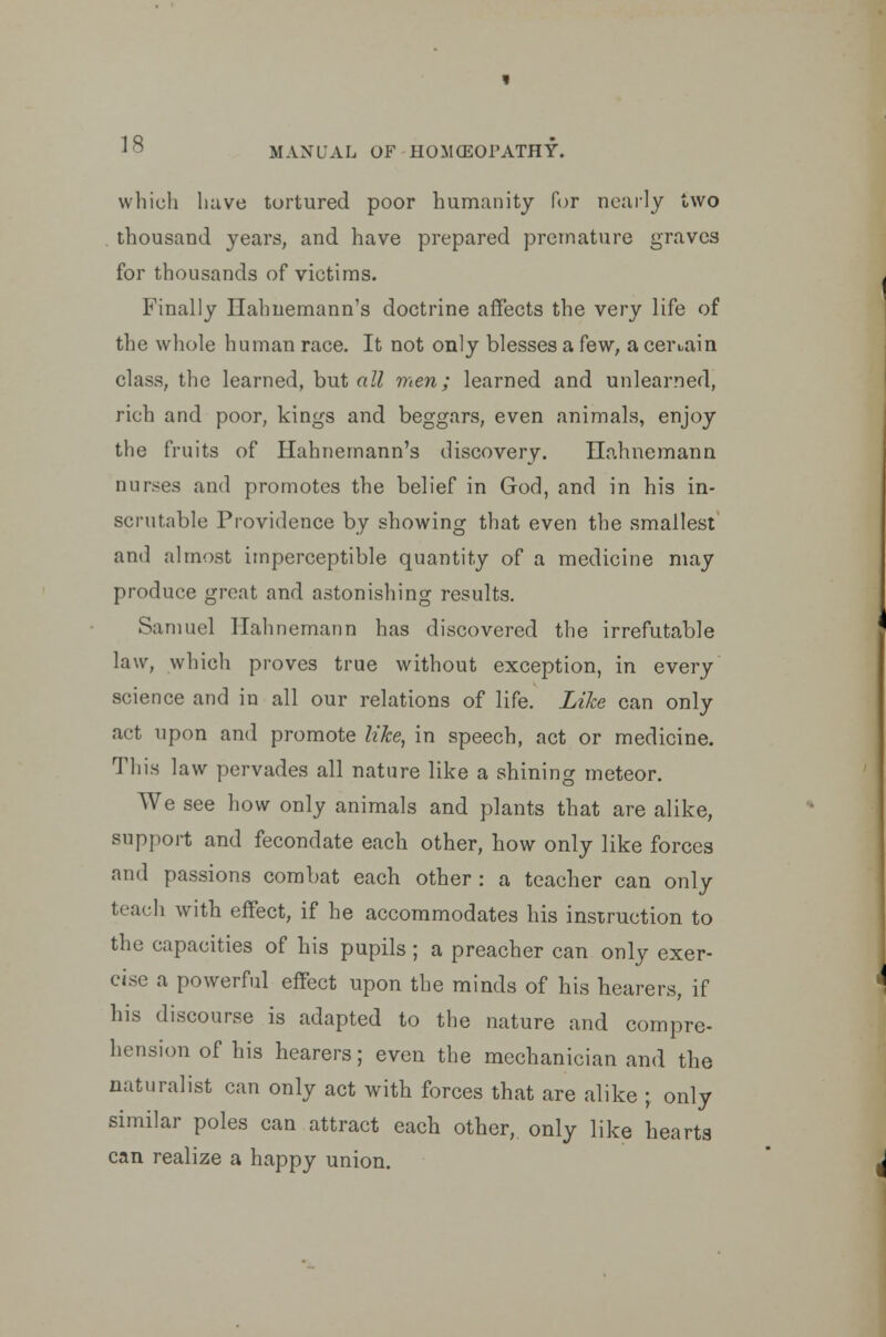 which have tortured poor humanity for nearly two thousand years, and have prepared premature graves for thousands of victims. Finally Hahnemann's doctrine affects the very life of the whole human race. It not only blesses a few, a certain class, the learned, but all men; learned and unlearned, rich and poor, kings and beggars, even animals, enjoy the fruits of Hahnemann's discovery. Hahnemann nurses and promotes the belief in God, and in his in- scrutable Providence by showing that even the smallest and almost imperceptible quantity of a medicine may produce great and astonishing results. Samuel Hahnemann has discovered the irrefutable law, which proves true without exception, in every science and in all our relations of life. Like can only act upon and promote like, in speech, act or medicine. This law pervades all nature like a shining meteor. We see how only animals and plants that are alike, support and fecondate each other, how only like forces and passions combat each other : a teacher can only teach with effect, if he accommodates his instruction to the capacities of his pupils ; a preacher can only exer- cise a powerful effect upon the minds of his hearers, if his discourse is adapted to the nature and compre- hension of his hearers; even the mechanician and the naturalist can only act with forces that are alike ; only similar poles can attract each other, only like hearts can realize a happy union.