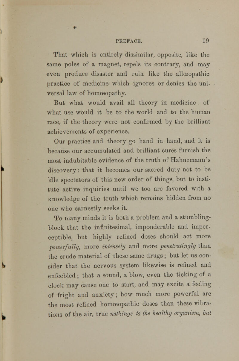 That which is entirely dissimilar, opposite, like the same poles of a magnet, repels its contrary, and may even produce disaster and ruin like the alloeopathic practice of medicine which ignores or denies the uni- versal law of homoeopathy. But what would avail all theory in medicine , of what use would it be to the world and to the human race, if the theory were not confirmed by the brilliant achievements of experience. Our practice and theory go hand in hand, and it is because our accumulated and brilliant cures furnish the most indubitable evidence of the truth of Hahnemann's discovery: that it becomes our sacred duty not to be 'idle spectators of this new order of things, but to insti- tute active inquiries until we too are favored with a Knowledge of the truth which remains hidden from no one who earnestly seeks it. To many minds it is both a problem and a stumbling- block that the infinitesimal, imponderable and imper- ceptible, but highly refined doses should act more powerfully, more intensely and more penetratingly than the crude material of these same drugs; but let us con- sider that the nervous system likewise is refined and enfeebled; that a sound, a blow, even the ticking of a clock may cause one to start, and may excite a feeling of fright and anxiety; how much more powerful are the most refined homoeopathic doses than these vibra- tions of the air, true nothings to the healthy organism, but