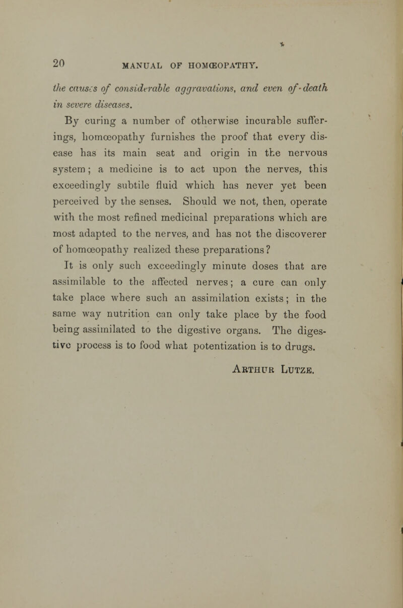 the causes of considerable aggravations, and even of-death in severe diseases. By curing a number of otherwise incurable suffer- ings, homoeopathy furnishes the proof that every dis- ease has its main seat and origin in the nervous system; a medicine is to act upon the nerves, this exceedingly subtile fluid which has never yet been perceived by the senses. Should we not, then, operate with the most refined mediciual preparations which are most adapted to the nerves, and has not the discoverer of homoeopathy realized these preparations? It is only such exceedingly minute doses that are assimilable to the affected nerves; a cure can only take place where such an assimilation exists; in the same way nutrition c:m only take place by the food being assimilated to the digestive organs. The diges- tive process is to food what potentization is to drugs. Arthur Lutze.