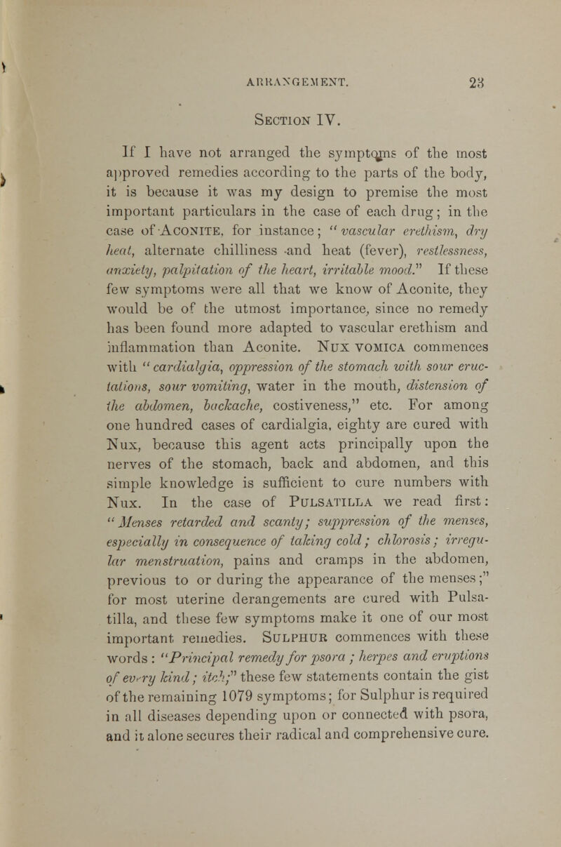 ARRANGEMENT. 28 Section IV. If I have not arranged the symptcmis of the most approved remedies according to the parts of the body, it is because it was my design to premise the most important particulars in the case of each drug; in the case of Aconite, for instance; ''vascular erethism, dry heat, alternate chilliness -and heat (fever), restlessness, anxiety, palpitation of the heart, irritable moody If these few symptoms were all that we know of Aconite, they would be of the utmost importance, since no remedy has been found more adapted to vascular erethism and inflammation than Aconite. Nux vomica commences with  cardialgia, oppression of the stomach with sour eruc- tations, sour vomiting, water in the mouth, distension of the abdomen, backache, costiveness, etc. For among one hundred cases of cardialgia, eighty are cured with Nux, because this agent acts principally upon the nerves of the stomach, back and abdomen, and this simple knowledge is sufficient to cure numbers with Nux. In the case of Pulsatilla we read first:  Menses retarded and scanty; suppression of the menses, especially in consequence of talcing cold; chlorosis; irregu- lar menstruation, pains and cramps in the abdomen, previous to or during the appearance of the menses; for most uterine derangements are cured with Pulsa- tilla, and these few symptoms make it one of our most important remedies. Sulphur commences with these words : Principal remedy for psora ; herpes and eruptions of ev<-ry kind; itch; these few statements contain the gist of the remaining 1079 symptoms; for Sulphur is required in all diseases depending upon or connected with psora, and it alone secures their radical and comprehensive cure.