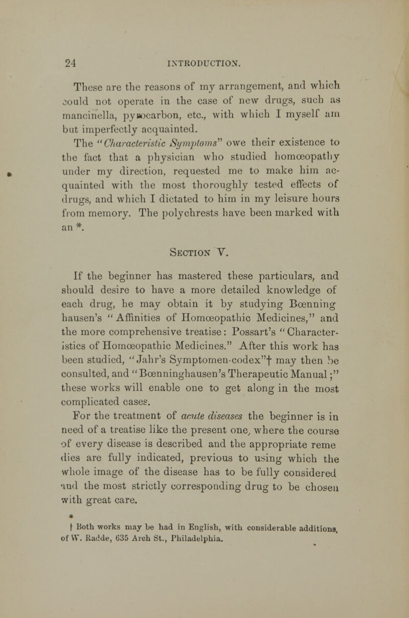 These are the reasons of my arrangement, and which ^ould not operate in the case of new drugs, such as mancinella, pynocarbon, etc., with which I myself am but imperfectly acquainted. The Characteristic Symptoms owe their existence to the fact that a physician who studied homoeopathy under my direction, requested me to make him ac- quainted with the most thoroughly tested effects of drugs, and which I dictated to him in my leisure hours from memory. The polychrests have been marked with Section V. If the beginner has mastered these particulars, and should desire to have a more detailed knowledge of each drug, he may obtain it by studying Boenning hausen's Affinities of Homoeopathic Medicines, and the more comprehensive treatise: Possart's  Character- istics of Homoeopathic Medicines. After this work has been studied,  Jahr's Symptomen-codexf may then be consulted, and Bcenninghausen's Therapeutic Manual; these works will enable one to get along in the most complicated cases. For the treatment of acute diseases the beginner is in need of a treatise like the present one, where the course of every disease is described and the appropriate reme dies are fully indicated, previous to using which the whole image of the disease has to be fully considered nud the most strictly corresponding drug to be chosen with great care. • \ Both works may be had in English, with considerable additions, of VV. Radde, 635 Arch St., Philadelphia.