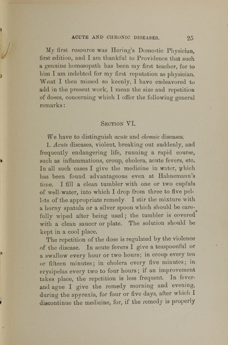 My first resource was Heriag's Domestic Physician, first edition, and I am thankful to Providence that such a genuine homoeopath has been my first teacher, for to him I am indebted for my first reputation as physician. Wnat I then missed so keenly, I have endeavored to add in the present work, I mean the size and repetition of doses, concerning which I offer the following general remarks: Section VI. We have to distinguish acute and chronic diseases. 1. Acute diseases, violent, breaking out suddenly, and frequently endangering life, running a rapid course, such as inflammations, croup, cholera, acute fevers, etc. In all such cases I give the medicine in water, which has been found advantageous even at Hahnemann's time. I fill a clean tumbler with one or two cupfuls of well-water, into which I drop from three to five pel- lets of the appropriate remedy. I stir the mixture with a horny spatula or a silver spoon which should be care-^ fully wiped after being used; the tumbler is covered with a clean saucer or plate. The solution should be kept in a cool place. The repetition of the dose is regulated by the violence of the disease. In acute fevers I give a teaspoonful or a swallow every hour or two hours; in croup every ten or fifteen minutes; in cholera every five minutes; in erysipelas every two to four hours ; if an improvement takes place, the repetition is less frequent. In fever- and ague I give the remedy morning and evening, during the apyrexia, for four or five days, after which I discontinue the medicine, for, if the remedy is properly